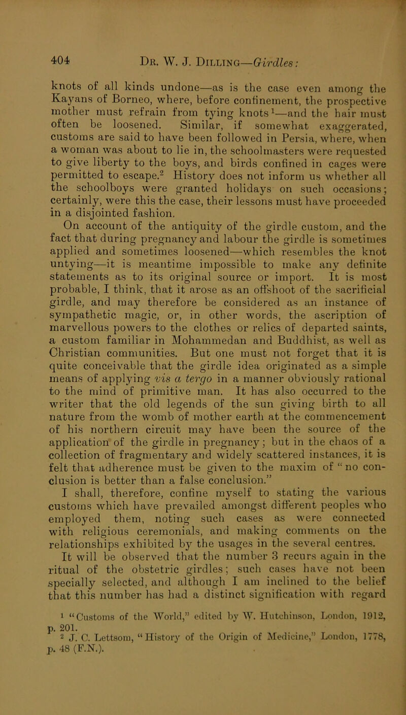 knots of all kinds undone—as is the case even among the Kayans of Borneo, where, before confinement, the prospective mother must refrain from tying knots1—and the hair must often be loosened. Similar, if somewhat exaggerated, customs are said to have been followed in Persia, where, when a woman was about to lie in, the schoolmasters were requested to give liberty to the boys, and birds confined in cages were permitted to escape.2 History does not inform us whether all the schoolboys were granted holidays on such occasions; certainly, were this the case, their lessons must have proceeded in a disjointed fashion. On account of the antiquity of the girdle custom, and the fact that during pregnancy and labour the girdle is sometimes applied and sometimes loosened—which resembles the knot untying—it is meantime impossible to make any definite statements as to its original source or import. It is most probable, I think, that it arose as an offshoot of the sacrificial girdle, and may therefore be considered as an instance of sympathetic magic, or, in other words, the ascription of marvellous powers to the clothes or relics of departed saints, a custom familiar in Mohammedan and Buddhist, as well as Christian communities. But one must not forget that it is quite conceivable that the girdle idea originated as a simple means of applying vis a tergo in a manner obviously rational to the mind of primitive man. It has also occurred to the writer that the old leg-ends of the sun giving birth to all nature from the womb of mother earth at the commencement of his northern circuit may have been the source of the application of the girdle in pregnancy; but in the chaos of a collection of fragmentary and widely scattered instances, it is felt that adherence must be given to the maxim of “no con- clusion is better than a false conclusion.” I shall, therefore, confine myself to stating the various customs which have prevailed amongst different peoples who employed them, noting such cases as were connected with religious ceremonials, and making comments on the relationships exhibited by the usages in the several centres. It will be observed that the number 3 recurs again in the ritual of the obstetric girdles; such cases have not been specially selected, and although I am inclined to the belief that this number has had a distinct signification with regard 1 “Customs of the World,” edited by W. Hutchinson, London, 1912, p. 201. 2 J. C. Lettsom, “History of the Origin of Medicine,” Loudon, 1778, p. 48 (F.N.).