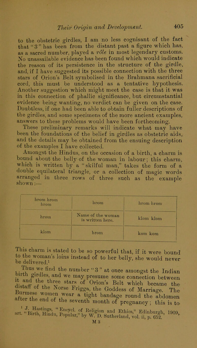 to the obstetric girdles, I am no less cognisant of the fact that “3” has been from the distant past a figure which has, as a sacred number, played a role in most legendary customs. No unassailable evidence has been found which would indicate the reason of its persistence in the structure of the girdle, and, if I have suggested its possible connection with the three stars of Orion’s Belt symbolised in the Brahmana sacrificial cord, this must be understood as a tentative hypothesis. Another suggestion which might meet the case is that it was in this connection of phallic significance, but circumstantial evidence being wanting, no verdict can be given on the case. Doubtless, if one had been able to obtain fuller descriptions of the girdles, and some specimens of the more ancient examples, answers to these problems would have been forthcoming. These preliminary remarks will indicate what may have been the foundations of the belief in girdles as obstetric aids, and the details may be obtained from the ensuing description of the examples I have collected. Amongst the Hindus, on the occasion of a birth, a charm is bound about the belly of the woman in labour; this charm, which is written by a “skilful man,” takes the form of a double equilateral triangle, or a collection of magic words arranged in three rows of three such as the example shown:— hrom hrom hrotn hrom hrom hrom hrom Name of the woman is written here. klom klom klom hrom kom kom This charm is stated to be so powerful that, if it were bound to the woman’s loins instead of to her belly, she would never be delivered.1 Thus we find the number “3 ” at once amongst the Indian unth girdles and we may presume some connection between Sta£S of 0rion’s Belt which became the distaff of the Norse Frigga, the Goddess of Marriage. The afte^fbp W0'n7,.wear a Bgbt bandage round the abdomen after the end of the seventh month of pregnancy; this is to •irt Eneycl. of Religion and Ethics,” Edinburgh 1909 <irt Birtll> Hindlb Popular,” by W. D. Sutherland, vol. ii, p 652 * M 3