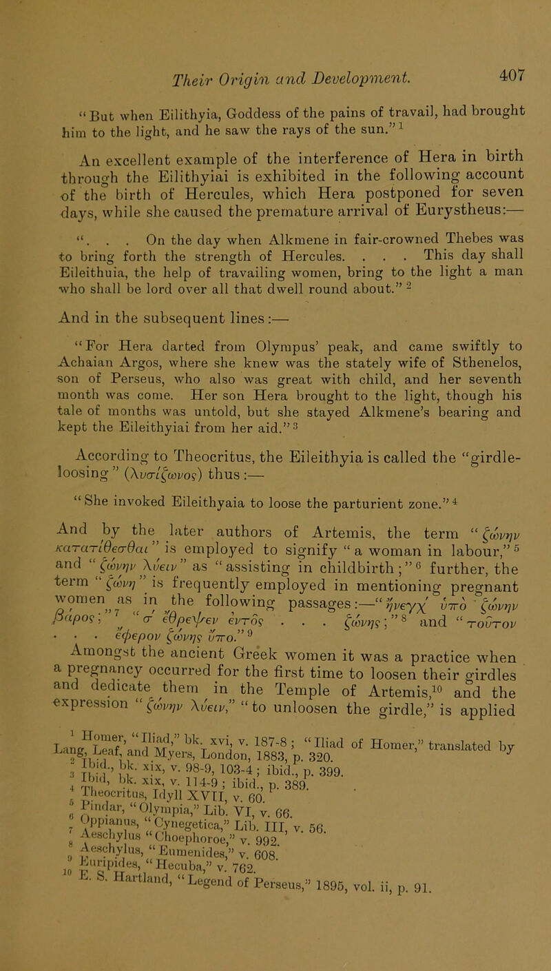 ** But when Eilithvia, Goddess of the pains of travail, had brought him to the light, and he saw the rays of the sun.” 1 An excellent example of the interference of Hera in birth through the Eilithyiai is exhibited in the following account of the birth of Hercules, which Hera postponed for seven days, while she caused the premature arrival of Eurystheus:— . . On the day when Alkmene in fair-crowned Thebes was to bring fortli the strength of Hercules. . . . This day shall Eileithuia, the help of travailing women, bring to the light a man who shall be lord over all that dwell round about.” 2 And in the subsequent lines:— “For Hera darted from Olympus’ peak, and came swiftly to Achaian Argos, where she knew was the stately wife of Sthenelos, son of Perseus, who also was great with child, and her seventh month was come. Her son Hera brought to the light, though his tale of months was untold, but she stayed Alkmene’s bearing and kept the Eileithyiai from her aid.”3 According to Theocritus, the Eileithyia is called the “girdle- loosing ” (Xucr/^coro?) thus :— “She invoked Eileithyaia to loose the parturient zone.”4 And by the, later authors of Artemis, the term “ £u>vrjv KaTUTiOecrOai is employed to signify “a woman in labour,” 5 and “pavqv \veiv” as “assisting in childbirth;”6 further, the term fart] . is frequently employed in mentioning pregnant women as m the following passages“ %veyx vtto ' Pupo?; * cr Wpe\/sei' euro? . . . favrjs; ”8 and “ rohrov • • • e(f>epov inroT9 Amongst the ancient Greek women it was a practice when a pregnancy occurred for the first time to loosen their girdles and dedicate them in the Temple of Artemis,10 and the expression XiW,” “to unloosen the girdle,” is applied Lanff^Le'd ’-iiJ/'m ’ lj,“ xvi> v- 1878 ; “Iliad of Homer,” translated by 2 tvi, ,and Myers, London, 1883, p. 320 J - bid., bk. xix, v. 98-9, 103-4 ; ibid, p. 399. 4 i, d’ ldc‘ X1TX; v- H4-9 ; ibid, p. 389. Theocritus, Idyll XVII, v. 60. 0 JJindar> “Olympia,” Lib. VI, v. 66. Oppianus, “ Cynegetica,” Lib. Ill v. 56 Aeschylus “ Choephoroe,” v. 992. ’ ■ Aeschylus, “ Eumenides,” v. 608. io kuripdes, “ Hecuba,” v. 762. • S. Hartland, “Legend of Perseus,” 1895, vol. ii, p. 91.