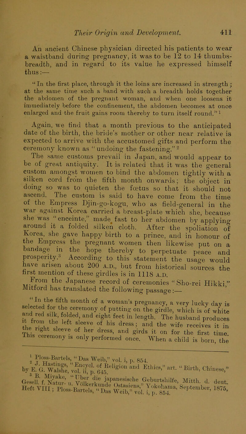 An ancient Chinese physician directed his patients to wear a waistband during pregnancy, it was to be 12 to 14 thumbs- breadth, and in regard to its value lie expressed himself thus:— “In the first place, through it the loins are increased in strength ; at the same time such a band with such a breadth holds together the abdomen of the pregnant woman, and when one loosens it immediately before the confinement, the abdomen becomes at once enlarged and the fruit gains room thereby to turn itself round.”1 Again, we find that a month previous to the anticipated date of the birth, the bride’s mother or other near relative is expected to arrive with the accustomed gifts and perform the ceremony known as “undoing the fastening.” 2 The same customs prevail in Japan, and would appear to be of great antiquity. It is related that it was the general custom amongst women to bind the abdomen tightly with a silken cord from the fifth month onwards; the object in doing so was to quieten the foetus so that it should not ascend. The custom is said to have come from the time of the Empress Djin-go-kogu, who as field-general in the war against Korea carried a breast-plate which she, because she was enceinte, made fast to her abdomen by applyino- around it a folded silken cloth. After the spoliation of Korea, she gave happy birth to a prince, and in honour of the Empress the pregnant women then likewise put on a bandage in the hope thereby to perpetuate peace and prosperity.3 According to this statement the usao-e would have arisen about 200 A.D., but from historical sources the first mention of these girdles is in 1118 a.d. From the Japanese record of ceremonies “Sho-rei Hikki ” M it ford has translated the following passage: w® m°nth °f a vvomau’s pregnancy, a very lucky day is selected for the ceremony of putting on the girdle, which is of white it from the’ w?'^ fe? in lenSth- The husband produces the riht cl IT® °, S ' 6SS; and the wife receives it in e riQht sleeve of her dress, and girds it on for the first time is ceremony is only performed once. When a child is born the ' Bartels, “Das Weib,” vol. i, p. 854 by Ka 645Mgi°U “’d EtM“” * GelhV^Sf’ “ \‘rhn ‘!ie japanesische Geburtshi Heft Vm \y°lkfrk™Kle Gstasiens,” Yokokar Hett \ III , Ploss-Bartels, “Das Weib,” vol. i, p. 854, “ Birth, Chinese,” Mitth. d. deut. September, 1875,