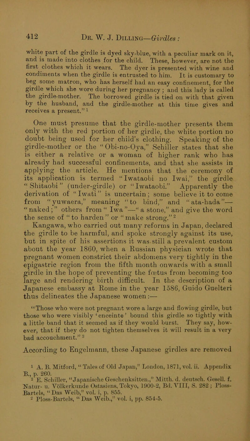 white part of the girdle is dyed sky-blue, with a peculiar mark on it, and is made into clothes for the child. These, however, are not the first clothes which it wears. The dyer is presented with wine and condiments when the girdle is entrusted to him. It is customary to beg some matron, who has herself had an easy confinement, for the girdle which she wore during her pregnancy ; and this lady is called the girdle-mother. The borrowed girdle is tied on with that given by the husband, and the girdle-mother at this time gives and receives a present.”1 One must presume that the girdle-mother presents them only with the red portion of her girdle, the white portion no doubt being used for her child’s clothing. Speaking of the girdle-mother or the “ Obi-no-Oya,” Schiller states that she is either a relative or a woman of higher rank who has already had successful confinements, and that she assists in applying the article. He mentions that the ceremony of its application is termed “ Iwataobi no Iwai,” the girdle “ Shitaobi ” (under-girdle) or “Iwataobi.” Apparently the derivation of “Iwati” is uncertain; some believe it to come from “yuwaera,” meaning “to bind,” and “ata-hada”— “ naked ; ” others from “ Iwa ”—“ a stone,” and give the word the sense of “ to harden” or “make stronof.”'2 Kangawa, who carried out many reforms in Japan, declared the girdle to be harmful, and spoke strongly against its use, but in spite of his assertions it was.still a prevalent custom about the year 1860, when a Russian physician wrote that pregnant women constrict their abdomens veiy tightly in the epigastric region from the fifth month onwards with a small girdle in the hope of preventing the foetus from becoming too large and rendering birth difficult. In the description of a Japanese embassy at Rome in the year 1586, Guido Guelteri thus delineates the Japanese women:— “Those who were not pregnant wore a large and flowing girdle, but those who were visibly ‘enceinte’ bound this girdle so tightly with a little band that it seemed as if they would burst. They say, how- ever, that if they do not tighten themselves it will result in a very bad accouchment.” 3 According to Engelmann, these Japanese girdles are removed 1 A. B. Mitford, “Tales of Old Japan,” London, 1871, vol. ii. Appendix B., p. 260. 2 E. Schiller, “ Japanische Geschenksitten.,” Mitth. d. deutsch. Gesell. f. Natur- u. Volkerkunde Ostasiens, Tokyo, 1900-2, Bd. VIII, S. 282 ; Ploss- Bartels, “Das Weib,” vol. i, p. 855. 2 Ploss-Bartels, “ Das Weib.,” vol. i, pp. 854-5.