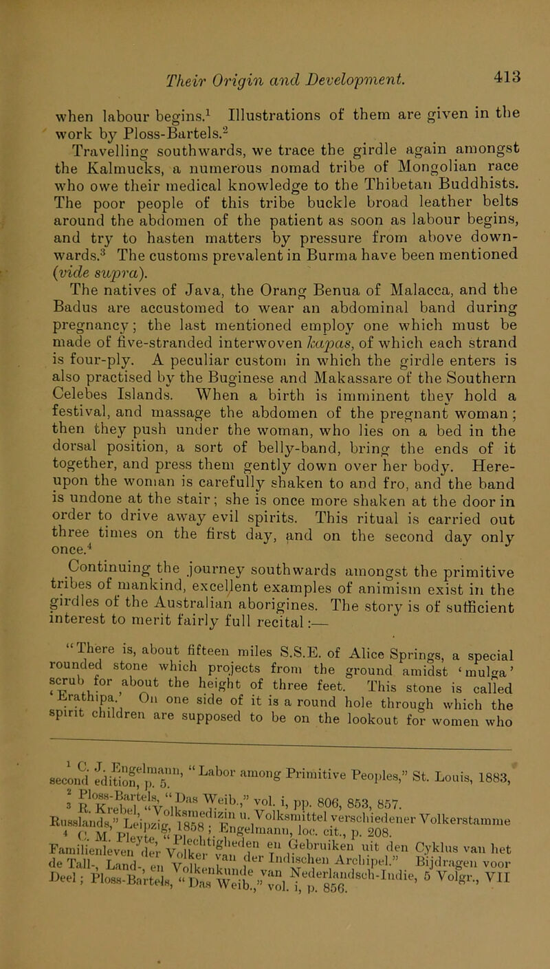 413 when labour begins.1 Illustrations of them are given in the work by Ploss-Bartels.2 Travelling southwards, we trace the girdle again amongst the Kalmucks, a numerous nomad tribe of Mongolian race who owe their medical knowledge to the Thibetan Buddhists. The poor people of this tribe buckle broad leather belts around the abdomen of the patient as soon as labour begins, and try to hasten matters by pressure from above down- wards.3 The customs prevalent in Burma have been mentioned (vide supra). The natives of Java, the Orang Benua of Malacca, and the Badus are accustomed to wear an abdominal band during pregnane}7; the last mentioned employ one which must be made of five-stranded interwoven Icapas, of which each strand is four-ply. A peculiar custom in which the girdle enters is also practised by the Buginese and Makassare of the Southern Celebes Islands. When a birth is imminent they hold a festival, and massage the abdomen of the pregnant woman ; then they push under the woman, who lies on a bed in the dorsal position, a sort of belly-band, bring the ends of it together, and press them gently down over her body. Here- upon the woman is carefully shaken to and fro, and the band is undone at the stair; she is once more shaken at the door in order to drive away evil spirits. This ritual is carried out three times on the first day, and on the second day only once.4 Continuing the journey southwards amongst the primitive tribes of mankind, excellent examples of animism exist in the girdles of the Australian aborigines. The story is of sufficient interest to merit fairly full recital: “Ihere is, about fifteen miles S.S.E. of Alice Springs, a special rounded stone which projects from the ground amidst ‘mulga’ scrub for about the height of three feet. This stone is called Lrathipa. On one side of it is a round hole through which the spirit children are supposed to be on the lookout for women who St. Louis, 1883, second edition^™ 5°’ “Lab°1' Primitive Peol’les> 3 RTi5Sfce‘‘V lPaS Te-b ’” VoL ’’ PP- 806> 853- 857. Rnsslands?Leipzig lZ^dl^ffU:]VoIksra/ttel .7rac‘”edener Yolkerstamme 4 C M PwL«p i l- 111Selman» loc. cit, p. 208. Familienleven \ler Vt.lke^’vai^d ° ®.u 19eJruik.en uifc <len Cyklus van bet de Tall- Land vJm ^au der Indischen Arclnpel.” Bijdragen voor