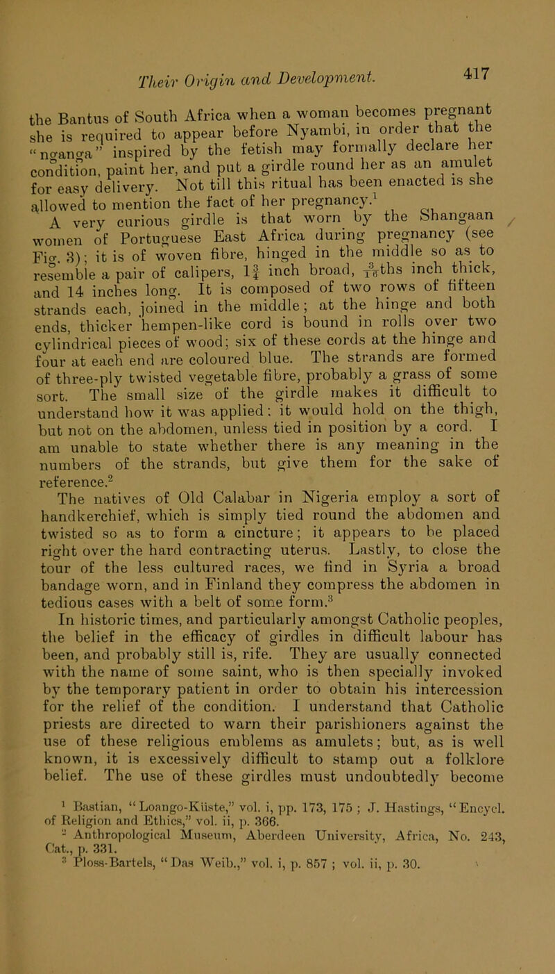 the Bantus of South Africa when a woman becomes pregnant she is required to appear before Nyambi, in order that the “imancra” inspired by the fetish may formally declare her condition, paint her, and put a girdle round her as an amulet for easy delivery. Not till this ritual has been enacted is she allowed to mention the fact of her pregnancy.1 A very curious girdle is that worn by the Shangaan women of Portuguese East Africa during pregnancy (see Fm. 3); it is of woven fibre, hinged in the middle so as to resemble a pair of calipers, If inch broad, xyths inch thick, and 14 inches long. It is composed of two rows of fifteen strands each, joined in the middle; at the hinge and both ends, thicker hempen-like cord is bound in rolls over two cylindrical pieces of wood; six of these cords at the hinge and four at each end are coloured blue. The strands are formed of three-ply twisted vegetable fibre, probably a grass of some sort. The small size of the girdle makes it difficult to understand how it was applied: it would hold on the thigh, but not on the abdomen, unless tied in position by a cord. I am unable to state whether there is any meaning in the numbers of the strands, but give them for the sake of reference.2 The natives of Old Calabar in Nigeria employ a sort of handkerchief, which is simply tied round the abdomen and twisted so as to form a cincture; it appears to be placed right over the hard contracting uterus. Lastly, to close the tour of the less cultured races, we find in Syria a broad bandage worn, and in Finland they compress the abdomen in tedious cases with a belt of some form.3 In historic times, and particularly amongst Catholic peoples, the belief in the efficacy of girdles in difficult labour has been, and probably still is, rife. They are usually connected with the name of some saint, who is then specially invoked by the temporary patient in order to obtain his intercession for the relief of the condition. I understand that Catholic priests are directed to warn their parishioners against the use of these religious emblems as amulets; but, as is well known, it is excessively difficult to stamp out a folklore belief. The use of these girdles must undoubtedly become 1 Bastian, “ Loango-Kiiate,” vol. i, pp. 173, 175 ; J. Hastings, “Encyd. of Religion and Ethics,” vol. ii, p. 366. - Anthropological Museum, Aberdeen University, Africa, No. 243, Cat., ]). 331. 3 Floss-Bartels, “Das Weil).,” vol. i, p. 857 ; vol. ii, p. 30. '