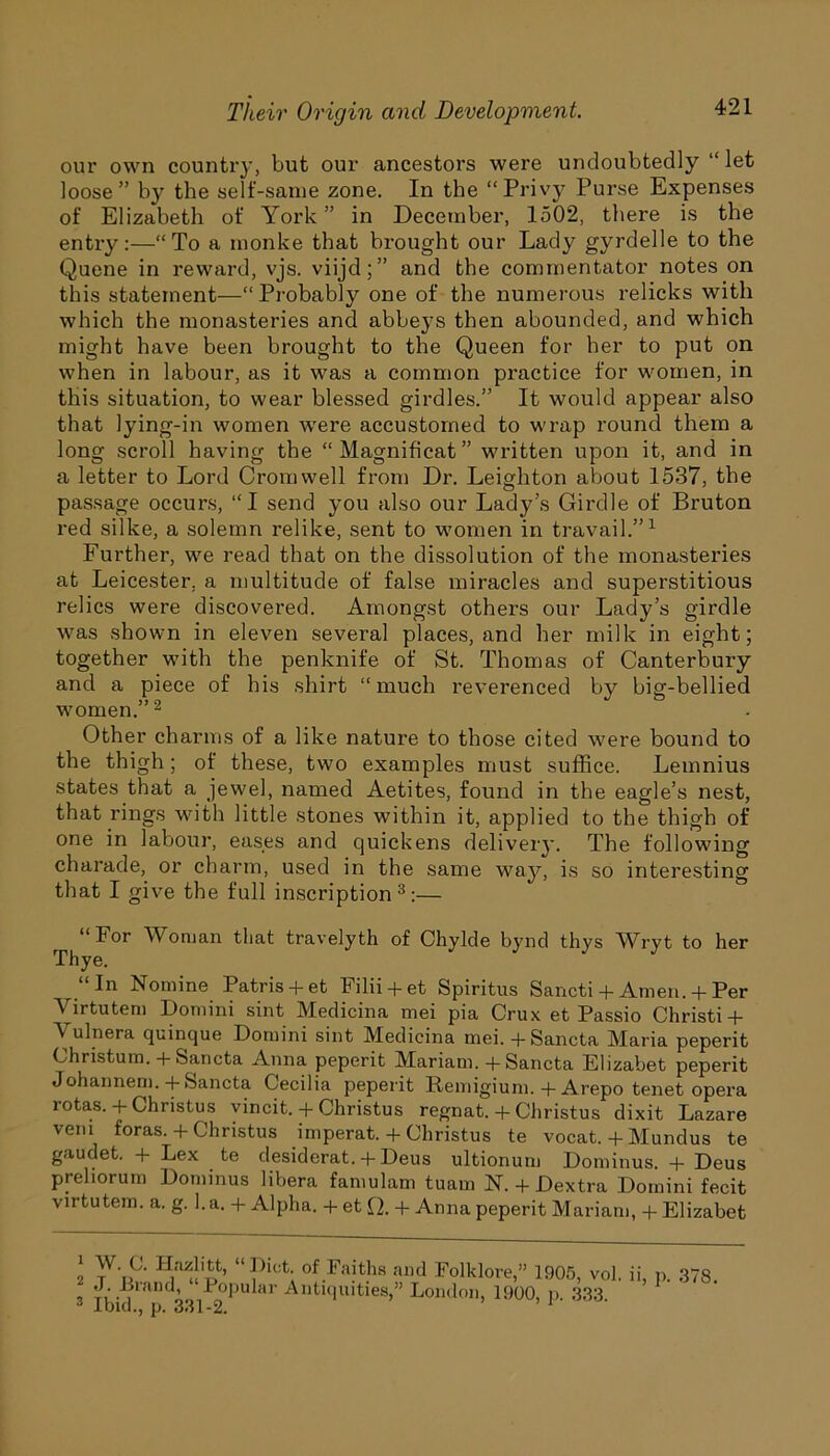 our own country, but our ancestors were undoubtedly “let loose” by the self-same zone. In the “Privy Purse Expenses of Elizabeth of York” in December, 1502, there is the entry:—“To a monke that brought our Lady gyrdelle to the Quene in reward, vjs. viijd;” and the commentator notes on this statement—“Probably one of the numerous relicks with which the monasteries and abbeys then abounded, and which might have been brought to the Queen for her to put on when in labour, as it was a common practice for women, in this situation, to wear blessed girdles.” It would appear also that lying-in women were accustomed to wrap round them a long scroll having the “Magnificat” written upon it, and in a letter to Lord Cromwell from Dr. Leighton about 1537, the passage occurs, “I send you also our Lady’s Girdle of Bruton red silke, a solemn relike, sent to women in travail.”1 Further, we read that on the dissolution of the monasteries at Leicester, a multitude of false miracles and superstitious relics were discovered. Amongst others our Lady’s girdle was shown in eleven several places, and her milk in eight; together with the penknife of St. Thomas of Canterbury and a piece of his shirt “ much reverenced by big-bellied women.”2 Other charms of a like nature to those cited were bound to the thigh; of these, two examples must suffice. Lemnius states that a jewel, named Aetites, found in the eagle’s nest, that rings with little stones within it, applied to the thigh of one in labour, eases and quickens delivery. The following charade, or charm, used in the same way, is so interesting that I give the full inscription3:— “For Woman that travelyth of Chylde bynd thys Wryt to her Thye. “In Nomine Patris + et Filii + et Spiritus Sancti + Amen. + Per Yirtutem Domini sint Medicina mei pia Crux et Passio Christi+ Y ulnera quinque Domini sint Medicina mei. -f-Sancta Maria peperit Christum. + Sancta Anna peperit Mariam. + Sancta Elizabet peperit Johannem. + Sancta Cecilia peperit Remigium. + Arepo tenet opera rotas. + Christus vincit. + Christus regnat. + Christus dixit Lazare vein foras. + Christus imperat. + Christus te vocat. + Mundus te gaudet. + Lex te desiderat. + Deus ultionum Dominus. + Deus preliorum Dominus libera famulam tuam N. + Dextra Domini fecit virtutem. a. g. l.a. + Alpha. + et Q. + Anna peperit Mariam, + Elizabet 1 2 3 W. C. Hazlitt, “Diet, of Faiths and Folklore,” 1905, vol. ii, p. 378 ibi 1 IK 33/2 *,U ar Antlcluities>” London, 1900, p. 333.