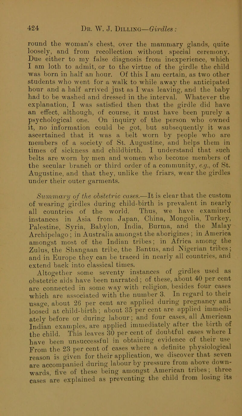 round the woman’s chest, over the mammary glands, quite loosely, and from recollection without special ceremony. Due either to my false diagnosis from inexperience, which I am loth to admit, or to the virtue of the girdle the child was born in half an hour. Of this I am certain, as two other students who went for a walk to while away the anticipated hour and a half arrived just as I was leaving, and the baby had to be washed and dressed in the interval. Whatever the explanation, I was satisfied then that the girdle did have an effect, although, of course, it must have been purely a psychological one. On inquiry of the person who owned it, no information could be got, but subsequently it was ascertained that it was a belt worn by people who are members of a society of St. Augustine, and helps them in times of sickness and childbirth. I understand that such belts are worn by men and women who become members of the secular branch or third order of a community, e.g., of St. Augustine, and that they, unlike the friars, wear the girdles under their outer garments. Summary of the obstetric cases.—It is clear that the custom of wearing girdles during child-birth is prevalent in nearly all countries of the world. Thus, we have examined instances in Asia from Japan, China, Mongolia, Turkey, Palestine, Syria, Babylon, India, Burma, and the Malay Archipelago ; in Australia amongst the aborigines ; in America amongst most of the Indian tribes; in Africa among the Zulus, the Shangaan tribe, the Bantus, and Nigerian tribes; and in Europe they can be traced in nearly all countries, and extend back into classical times. Altogether some seventy instances of girdles used as obstetric aids have been narrated; of these, about 40 per cent are connected in some way with religion, besides four cases which are associated with the number 3. In regard to their usao-e, about 26 per cent are applied during pregnancy and loosed at child-birth ; about 35 per cent are applied limnedi- ately before or during labour; and four cases, all American Indian examples, are applied immediately alter the birth of the child. This leaves 30 per cent of doubtful cases where I have been unsuccessful in obtaining evidence of their use From the 23 per cent of cases where a definite physiological reason is given for their application, we discover that seven are accompanied during labour by pressure from above down- wards five of these being amongst American tribes; three cases are explained as preventing the child from losing its