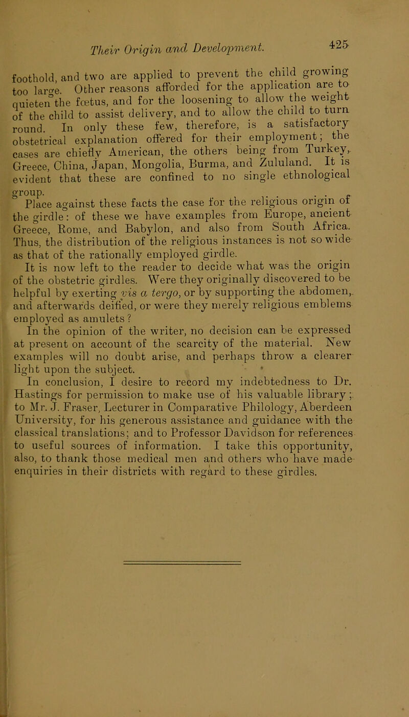 foothold, and two are applied to prevent the child growing too laro-e. Other reasons afforded for the application are to quietenthe foetus, and for the loosening to allow the weight of the child to assist delivery, and to allow the child to turn round. In only these few, therefore, is a satisfactory obstetrical explanation offered for their employment; the cases are chiefly American, the others being from Turkey, Greece, China, Japan, Mongolia, Burma, and Zululand. It is evident that these are confined to no single ethnological Place against these facts the case for the religious origin of the girdle: of these we have examples from Lurope, ancient Greece, Rome, and Babylon, and also from South Africa. Thus, the distribution of the religious instances is not so wide as that of the rationally employed girdle. It is now left to the reader to decide what was the origin of the obstetric girdles. Were they originally discovered to be helpful by exerting vis a tergo, or by supporting the abdomen, and afterwards deified, or were they merely religious emblems employed as amulets? In the opinion of the writer, no decision can be expressed at present on account of the scarcity of the material. New examples will no doubt arise, and perhaps throw a clearer light upon the subject. In conclusion, I desire to record my indebtedness to Dr. Hastings for permission to make use of his valuable library; to Mr. J. Fraser, Lecturer in Comparative Philology, Aberdeen University, for his generous assistance and guidance with the classical translations; and to Professor Davidson for references to useful sources of information. I take this opportunity, also, to thank those medical men and others who have made enquiries in their districts with regard to these girdles.