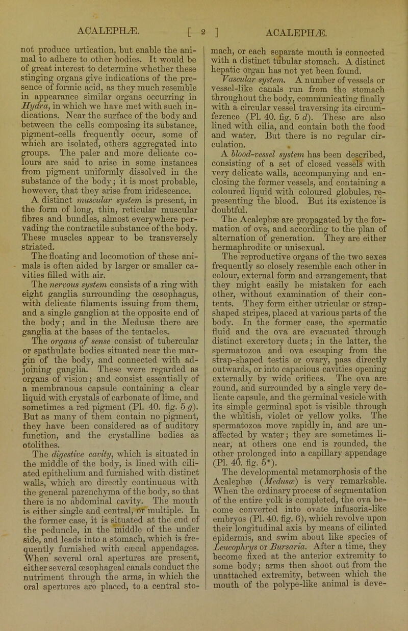 not produce ui-tication, but enable tbe ani- mal to adhere to other bodies. It would be of great interest to detennine whether these stinging organs give indications of the pre- sence of formic acid, as they much resemble in appearance similar organs occurring in Hydra, in which we have met with such in- dications. Near the surface of the body and between the cells composing its substance, pigment-cells frequently occur, some of which are isolated, others aggregated into OTOups. The paler and more delicate co- lours are said to arise in some instances from pigment unifonnly dissolved in the substance of the body; it is most probable, however, that they arise from iridescence. A distinct muscular system is present, in the form of long, thin, reticular muscular fibres and bundles, almost everywhere per- vading the contractile substance of the body. These muscles appear to be transversely stiaated. The floating and locomotion of these ani- mals is often aided by larger or smaller ca- vities filled with air. The nervous system consists of a ring with eight ganglia surrounding the oesophagus, with delicate filaments issuing from them, and a single ganglion at the opposite end of the body; and in the Medusse there are ganglia at the bases of the tentacles. The organs of sense consist of tubercular or spathulate liodies situated near the mai’- gin of the body, and connected vrith ad- joining ganglia. These were regarded as organs of idsion; and consist essentially of a membranous capsule containing a clear liquid with crj'stals of cai’bonate of lime, and sometimes a red pigment (PI. 40. fig. 6 g). But as many of them contain no pigment, they have been considered as of auditory function, and the crystalline bodies as otolithes. Tbe digestive cavity, which is situated in the middle of the body, is lined with cili- ated epithelium and fru'nished with distinct walls, which are dii’ectly continuous with the general parenchjuiia of the body, so that there is no abdominal cavity. The mouth is either single and central, or multiple. In the former case, it is situated at the end of the peduncle, in the middle of the under side, and leads into a stomach, which is fre- qtiently furnished vrith caecal appendages. When several oral apertm’es are present, either several oesophageal canals conduct the nutriment through the aims, in which the oral apertures are placed, to a central sto- mach, or each separate mouth is connected with a distinct tubular stomach. A distinct hepatic organ has not yet been found. Vascular system. A number of vessels or vessel-like canals run from the stomach throughout the body, communicating finally with a circular’ vessel traversing its circum- ference (PI. 40. fig. 5 d). These are also lined with cilia, and contain both the food and water. But there is no regular cir- culation. A blood-vessel system has been described, consisting of a set of closed vessel's with very delicate walls, accompanying and en- closing the former vessels, and containing a coloured liquid with coloured globules, re- presenting the blood. But its existence is doubtfrd. The Acalephse are propagated by the for- mation of ova, and according to the plan of alternation of generation. They are either hermaphrodite or unisexual. The reproductive organs of the two sexes frequently so closely resemble each other in coloiu’, external form and arrangement, that they might easily be mistaken for each other, without examination of their con- tents. They form either utricular or strap- shaped stripes, placed at various parts of the body. In the former case, the speimatic fluid and the ova are evacuated through distinct excretory ducts; in the latter, the speimatozoa and ova escaping from the strap-shaped testis or ovary, pass directly outwards, or into capacious cavities opening externally by wide orifices. The ova are round, and surroimded by a single veiy de- licate capsule, and the germinal vesicle with its simple germinal spot is visible through the whitish, violet or yellow yolks. The spermatozoa move rapidly in, and are un- affected by water; they are sometimes li- near, at others one end is roimded, the other prolonged into a capillary appendage (PI. 40. fig. 5*). The developmental metamorphosis of the Acalephse {3Iednsce) is very remarkable. When the ordinary process of segmentation of the entire yolli is completed, the ova be- come converted into ovate infusoria-hke embryos (PI. 40. fig. 6), which revolve upon their longitudinal axis by means of ciliated ^idermis, and swim about like species of Leueophrys or Bursaria. After a time, they become fixed at the anterior extremity to some body; arms then shoot out from the unattached extremity, between which the mouth of the poljq)e-like animal is deve-