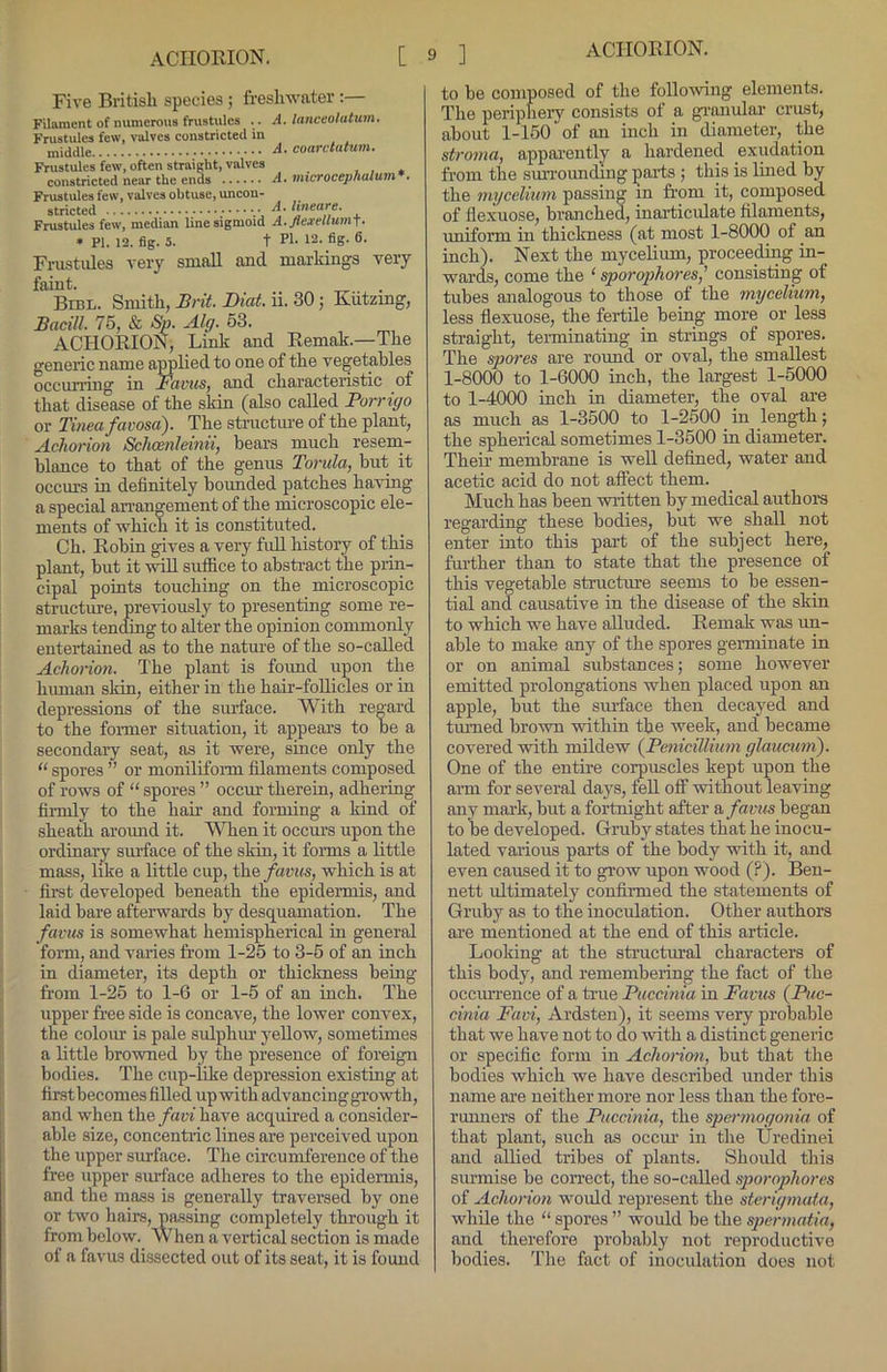 Five Britisli species; freshwater :— Filament of numerous frustules . . A. lanceo/atum, Frustules few, valves constricted in middle fourctutum. Frustules few, often straight, valves , , * eonstricted near the ends A. microcephalum . Frustules few, valves ohtuse, uncon- stricted Frustules few, median line sigmoid A.flexellum\. • PI. 12. fig. 5. t PI- 12- fig- 6- Frustules very small and markings very faint. Bibl. Smith, Brit. Diat. ii. 30; Kiitzmg, Bacill. 75, & So. Alg. 53. ACIIOEION, Link and Eemak.—The generic name applied to one of the vegetables occuning in Favus, and characteristic of that disease of the skin (also called Porrigo or Tinea favosa). The structure of the plant, Achorion Schoenleinii, bears much resem- blance to that of the genus Torula, but it occm-s in definitely bounded patches having a special arrangement of the microscopic ele- ments of which it is constituted. Ch. Eobin gives a very full history of this plant, but it will suffice to absti’act the prin- cipal points touching on the microscopic structure, previously to presenting some re- mai'ks tending to alter the opinion commonly entertained as to the natm'e of the so-called Achorion. The plant is fmmd upon the human skin, either in the hair-foUicles or in depressions of the siuiace. ^\'ith re°'ard to the foi-mer situation, it appears to be a secondaiy seat, as it were, since only the “ spores ” or monilifonn filaments composed of rows of “ spores ” occur therein, adhering fii-mly to the hair and forming a kind of sheath around it. WTien it occurs upon the ordinary smface of the skin, it forms a little mass, like a little cup, the/aa!<s, which is at first developed beneath the epidermis, and laid bare afterwards by desquamation. The favus is somewhat hemispherical in general form, and varies from 1-25 to 3-5 of an inch in diameter, its depth or thickness being from 1-25 to 1-G or 1-5 of an inch. The upper free side is concave, the lower convex, the coloiu is pale sulphiu yellow, sometimes a little browned by the presence of foreign bodies. The cup-lilre depression existing at first becomes filled up with advancing gi’owth, and when the/ari have acquired a consider- able size, concentric lines are perceived upon the upper surface. The circumference of the free upper surface adheres to the epidermis, and the mass is generally traversed by one or two hairs, passing completely through it from below. W hen a vertical section is made of a favus dissected out of its seat, it is found to be composed of the following elements. The periphery consists of a gi-mular crust, about 1-150 of an inch in diameter, the stroma, appai'ently a hardened exudation from the sm’rounding parts ; this is lined by the mycelium passing in from it, composed of Ilexuose, branched, inarticulate filaments, uniform in thickness (at most 1-8000 of an inch). Next the mycelium, proceeding in- wards, come the ‘ sporophores,’ consisting of tubes analogous to those of the mycelium, less ilexuose, the fertile being more or less straight, teiminating in strings of spores. The spores are round or oval, the smallest 1-8000 to 1-6000 inch, the largest 1-5000 to 1-4000 inch in diameter, the oval are as much as 1-3500 to 1-2500 in length; the spherical sometimes 1-3500 in diameter. Their membrane is well defined, water and acetic acid do not affect them. Much has been written by medical authora regarding these bodies, but we shall not enter into this part of the subject here, further than to state that the presence of this vegetable structure seems to be essen- tial and causative in the disease of the skin to which we have alluded. Eemak was un- able to make any of the spores gemiinate in or on animal substances; some however emitted prolongations when placed upon an apple, but the smface then decayed and tmned bro'wn within the week, and became covered with mildew {Penicillium glaucurn). One of the entire corpuscles kept upon the arm for several days, feU off without leaving any mark, but a fortnight after a, favus began to be developed. Gruby states that he inocu- lated various parts of the body with it, and even caused it to grow upon wood (P). Ben- nett idtimately continued the statements of Gruby as to the inoculation. Other authors are mentioned at the end of this article. Looking at the structural characters of this body, and remembering the fact of the occuirence of a ti-ue Puccinia in Favus {Pic- cinia Favi, Ardsten), it seems very probable that we have not to do with a distinct generic or specific form in Achorion, but that the bodies which we have described under this name are neither more nor less than the fore- runners of the Puccinia, the spermogonia of that plant, such as occm' in the Uredinei and allied tribes of plants. Should this surmise be correct, the so-called sporophores of Achorion would represent the sterigmata, while the “ spores ” would be the spermatia, and therefore probably not reproductive bodies. The fact of inoculation does not
