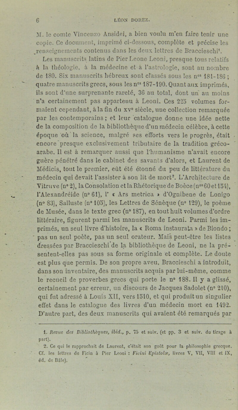 M. le comte Vincenzo Ansidei, a bien -voulu m’en faire tenir une copie. Ce document, imprimé ci-dessous, complète et précise les ^renseignements contenus dans les deux lettres de Braccieschi’. Les manuscrits latins de Pier Leone Leoni, presque tous relatifs à la théologie, à la médecine et à l’astrologie, sont au nombre de 180. Six manuscrits hébreux sont classés sous les noî 181-1 SG ; quatre manuscrits grecs, sous les n1 2 03 187-190. Quant aux imprimés, ils sont d’une surprenante rareté, 3G au total, dont un au moins n’a certainement pas appartenu à Leoni. Ces 225 volumes for- maient cependant, à la fin du xv° siècle, une collection remarquée par les contemporains; et leur catalogue donne une idée nette de la composition de la bibliothèque d’un médecin célèbre, à cette époque où la science, malgré ses efforts vers le progrès, était encore presque exclusivement tributaire de la tradition gréco- arabe. Il est à remarquer aussi que l’humanisme n’avait encore guère pénétré dans le cabinet des savants d’alors, et Laurent de Medicis, tout le premier, eût été étonné du peu de littérature du médecin qui devait l’assister à son lit de inorth L’Architecture de Vitruve (n° 2), la Consolation et la Rhétorique de Boèce(no360et 154), l’Alexandréide (n°6I), 1’ t Ars metrica > d’Ognibene de Lonigo (n° 83), Salluste (n° 105), les Lettres de Sénèque (n° 129), le poème de Musée, dans le texte grec (n° 187), en tout huit volumes d’ordre littéraire, figurent parmi les manuscrits de Leoni. Parmi les im- primés, un seul livre d’histoire, la i Roma instaurai » de Biondo ; ' pas un seul poète, pas un seul orateur. Mais peut-être les listes « • dressées par Braccieschi de la bibliothèque de Leoni, ne la pré- sentent-elles pas sous sa forme originale et complète. Le doute est plus que permis. De son propre aveu, Braccieschi a introduit, dans son inventaire, des manuscrits acquis par lui-même, comme le recueil de proverbes grecs qui porte le n° 188. Il y a glissé, certainement par erreur, un discours de Jacques Sadolet (n° 210), qui fut adressé à Louis XII, vers 1510, et qui produit un singulier effet dans le catalogue des livres d’un médecin mort en 1492. D’autre part, des deux manuscrits qui avaient été remarqués par 1. Revue des Bibliothèques, ibid., p. 75 et suiv. (et pp. 3 et suiv. du tirage à part). 2. Ce qui le rapprochait de Laurent, c’était son goût pour la philosophie grecque. Cf. les lettres de Ficia à Pier Leoni : Ficini Epislolx, livres V, VII, VIII et IX, éd. de Bdle).