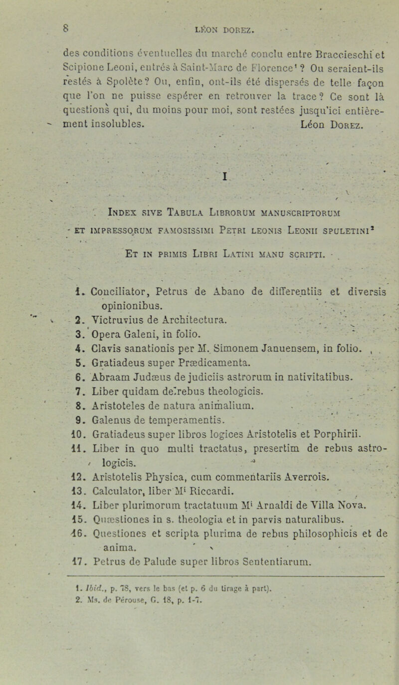 des conditions éventuelles du marché conclu entre Braccieschi et Scipione Leoni, entrés à Saint-Marc de Florence1? Ou seraient-ils restés à Spolète? Ou, enfin, ont-ils été dispersés de telle façon que l’on ne puisse espérer en retrouver la trace? Ce sont là questions qui, du moins pour moi, sont restées jusqu’ici entière- ment insolubles. Léon Dorez. • I ✓ . ' \ * / Index sive Tabula Librorum manurcriptorum ' ET ÎMPRESSQRUM FAMOSISSIMl PETRI LE0NI3 LeONII SPULETIN1* » « ** Et in primis Libri Latini manu scripti. • 1. Conciliator, Petrus de Abano de differentiis et diversis opinionibus. ' * 2. Yictruvius de Architectura. . 3. Opéra Galeni, in folio. 4. Clavis sanationis per M. Simonem Januensem, in folio. , 5. Gratiadeus super Prædicamenta. 6. Abraam Judæus de judiciis astrorum in nativitatibus. 7. Liber quidam delrebus theologicis. 8. Aristoteles de natura animalium. 9. Galenus de temperamentis. 10. Gratiadeus super libros logices Aristotelis et Porphirii. 11. Liber in quo multi tractatus, presertim de rebus astro- / logicis. ■ , 12. Aristotelis Physica, cum commentariis Averrois. 13. Calculator, liber M‘ Riccardi. 14. Liber plurimorum tractatuum M* Arnaldi de Villa Nova. 15. Quæsliones in s. theologia et in parvis naturalibus. 46. Questiones et scripta plurima de rébus philosophicis et de anima. ' • 17. Petrus de Palude super libros Sententiarum. 1. Ibid., p. S, vers le bas (et p. 6 du tirage à part). 2. Ms. de Pérouse, G. 18, p. 1-7.