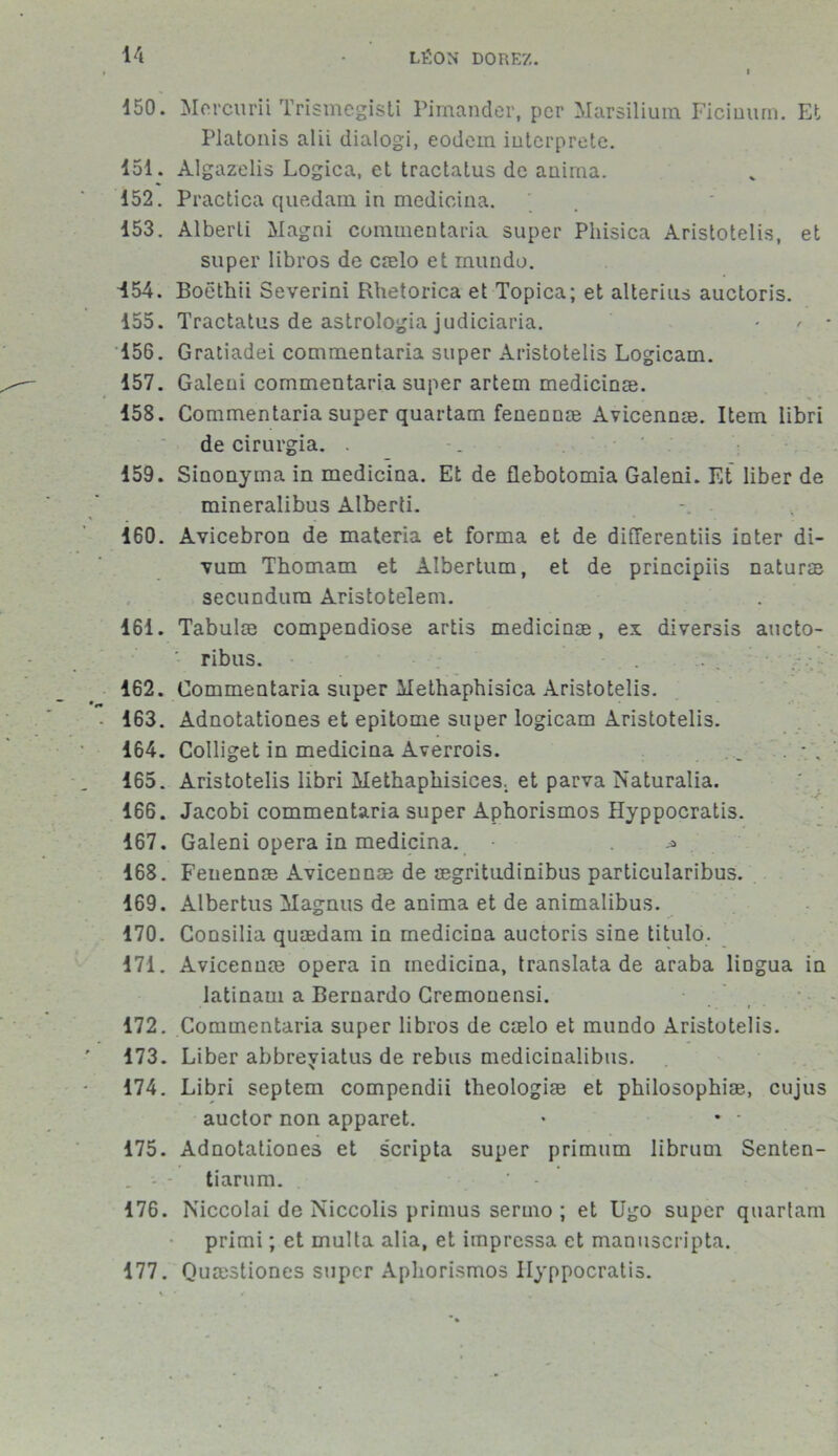 150. Mercurii Trismegisti Pimander, per Marsilium Ficinum. Et Platonis alii dialogi, eodem interprété. 151. Algazelis Logica, et tractatus de anima. 152. Practica quedam in medicina. 153. Alberti Magni commentaria super Phisica Aristotelis, et super libros de cælo et rnundo. 454. Boethii Severini Rhetorica et Topica; et alterius auctoris. 155. Tractatus de astrologia judiciaria. 156. Gratiadei commentaria super Aristotelis Logicam. 157. Galeni commentaria super artem medicinæ. 158. Commentaria super quartam fenennæ Avicennæ. Item libri de cirurgia. . 159. Sinonyma in medicina. Et de flebotomia Galeni. Et liber de mineralibus Alberti. . 160. Avicebron de materia et forma et de differentiis inter di- vum Thomam et Àîbertum, et de principiis naturæ secundum Aristotelem. 161. Tabulæ compendiose artis medicinæ, ex diversis aucto- ' ribus. ... 162. Commentaria super ilethaphisica Aristotelis. 163. Adnotationes et epitome super logicam Aristotelis. 164. Colliget in medicina Averrois. .. 165. Aristotelis libri Methaphisices, et parva Naturalia. 166. Jacobi commentaria super Aphorismos Hyppocratis. 167. Galeni opéra in medicina. 168. Fenennæ Avicennæ de ægritudinibus particularibus. 169. Albertus Magnus de anima et de animalibus. 170. Consilia quædam in medicina auctoris sine titulo. 171. Avicennæ opéra in medicina, translata de araba lingua in latinaui a Bernardo Cremonensi. 172. Commentaria super libros de cælo et mundo Aristotelis. 173. Liber abbreyiatus de rebus medicinalibus. 174. Libri septem compendii theologiæ et philosophiæ, cujus auctor non apparet. • * • 175. Adnotationes et scripta super primum librum Senten- tiarum. 176. Niccolai de Niccolis primus sermo ; et Ugo super quartam primi ; et multa alia, et impressa et manuscripta. 177. Quæstiones super Apliorismos Hyppocratis.