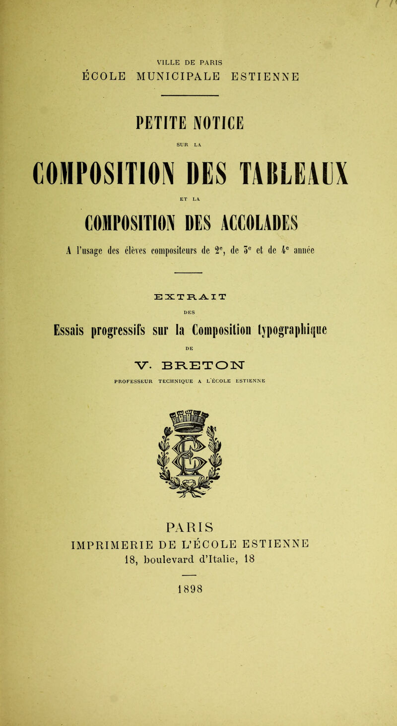 VILLE DE PARIS ÉCOLE MUNICIPALE ESTIENNE PETITE NOTICE SUR LA. COMPOSITION DES TABLE1UX ET LA COMPOSITION DES ACCOLADES A l’usage des élèves compositeurs de 2e, de 5e et de 4e année EXTRAIT DES Essais progressifs sur la Composition typographique DE V. BRETON PROFESSEUR TECHNIQUE A L'ÉCOLE ESTIENNE PARIS IMPRIMERIE DE L’ÉCOLE ESTIENNE 18, boulevard d’Italie, 18 1898