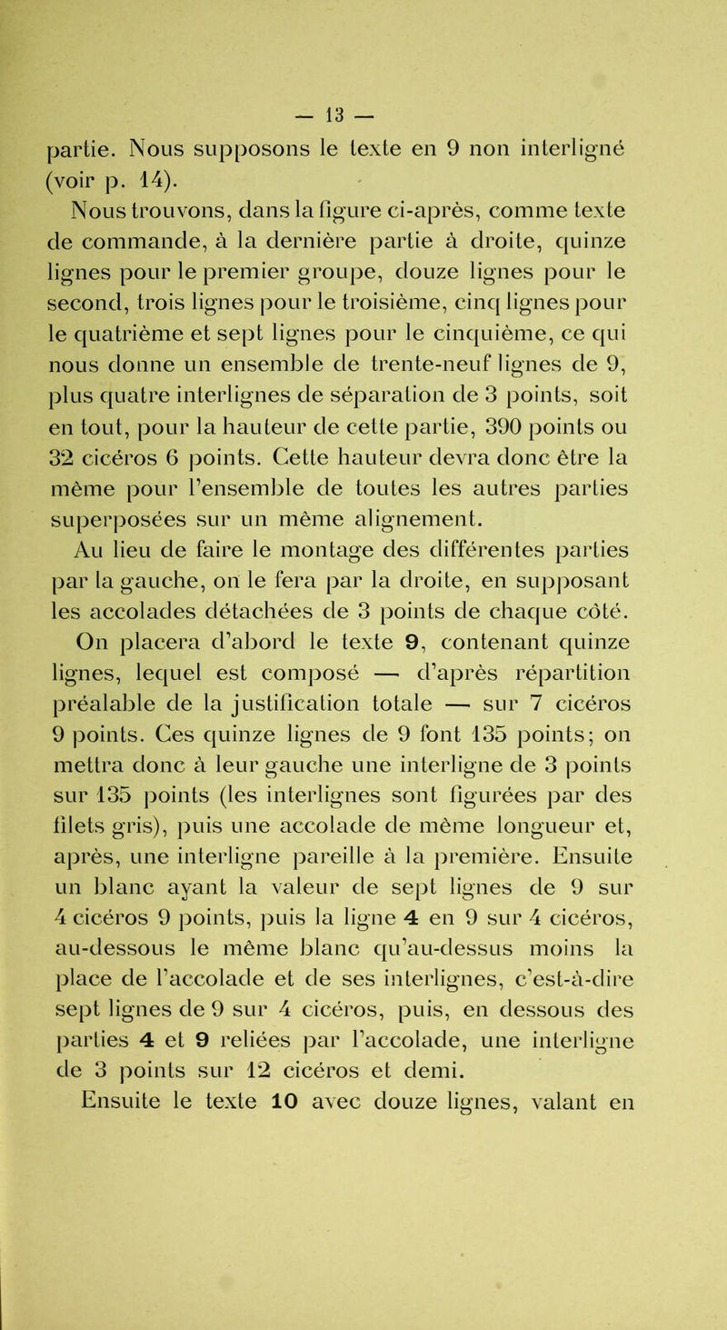 partie. Nous supposons le texte en 9 non interligné (voir p. 14). Nous trouvons, dans la figure ci-après, comme texte de commande, à la dernière partie à droite, quinze lignes pour le premier groupe, douze lignes pour le second, trois lignes pour le troisième, cinq lignes pour le quatrième et sept lignes pour le cinquième, ce qui nous donne un ensemble de trente-neuf lignes de 9, plus quatre interlignes de séparation de 3 points, soit en tout, pour la hauteur de cette partie, 390 points ou 32 cicéros 6 points. Cette hauteur devra donc être la même pour l’ensemble de toutes les autres parties superposées sur un même alignement. Au lieu de faire le montage des différentes parties par la gauche, on le fera par la droite, en supposant les accolades détachées de 3 points de chaque côté. On placera d’abord le texte 9, contenant quinze lignes, lequel est composé —- d’après répartition préalable de la justification totale — sur 7 cicéros 9 points. Ces quinze lignes de 9 font 135 points; on mettra donc à leur gauche une interligne de 3 points sur 135 points (les interlignes sont figurées par des filets gris), puis une accolade de même longueur et, après, une interligne pareille à la première. Ensuite un blanc ayant la valeur de sept lignes de 9 sur 4 cicéros 9 points, puis la ligne 4 en 9 sur 4 cicéros, au-dessous le même blanc qu’au-dessus moins la place de l’accolade et de ses interlignes, c'est-à-dire sept lignes de 9 sur 4 cicéros, puis, en dessous des parties 4 et 9 reliées par l’accolade, une interligne de 3 points sur 12 cicéros et demi. Ensuite le texte 10 avec douze lignes, valant en