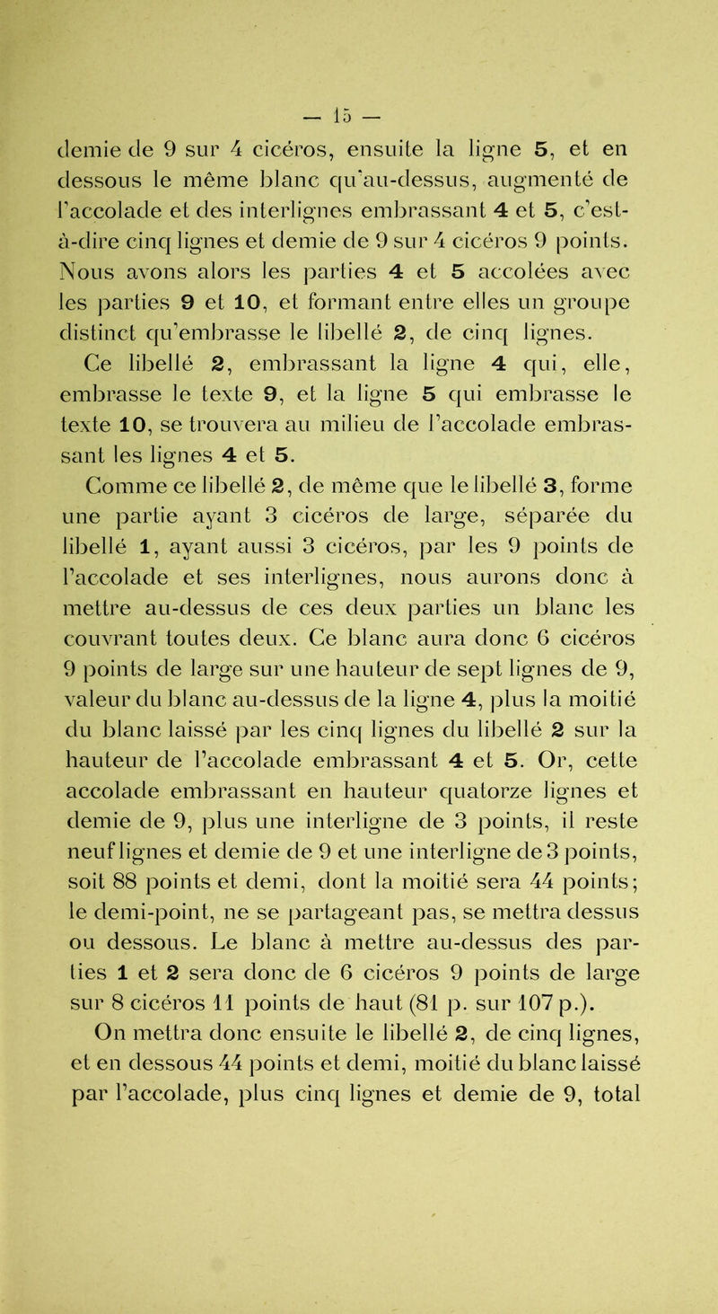 demie de 9 sur 4 cicéros, ensuite la ligne 5, et en dessous le même blanc qu'au-dessus, augmenté de raccolade et des interlignes embrassant 4 et 5, c'est- à-dire cinq lignes et demie de 9 sur 4 cicéros 9 points. Nous avons alors les parties 4 et 5 accolées avec les parties 9 et 10, et formant entre elles un groupe distinct qu’embrasse le libellé 2, de cinq lignes. Ce libellé 2, embrassant la ligne 4 qui, elle, embrasse le texte 9, et la ligne 5 qui embrasse le texte 10, se trouvera au milieu de l’accolade embras- sant les lignes 4 et 5. Comme ce libellé 2, de même que le libellé 3, forme une partie ayant 3 cicéros de large, séparée du libellé 1, ayant aussi 3 cicéros, par les 9 points de raccolade et ses interlignes, nous aurons donc à mettre au-dessus de ces deux parties un blanc les couvrant toutes deux. Ce blanc aura donc 6 cicéros 9 points de large sur une hauteur de sept lignes de 9, valeur du blanc au-dessus de la ligne 4, plus la moitié du blanc laissé par les cinq lignes du libellé 2 sur la hauteur de l’accolade embrassant 4 et 5. Or, cette accolade embrassant en hauteur quatorze lignes et demie de 9, plus une interligne de 3 points, il reste neuf lignes et demie de 9 et une interligne de 3 points, soit 88 points et demi, dont la moitié sera 44 points; le demi-point, ne se partageant pas, se mettra dessus ou dessous. Le blanc à mettre au-dessus des par- ties 1 et 2 sera donc de 6 cicéros 9 points de large sur 8 cicéros 11 points de haut (81 p. sur 107 p.). On mettra donc ensuite le libellé 2, de cinq lignes, et en dessous 44 points et demi, moitié du blanc laissé par l’accolade, plus cinq lignes et demie de 9, total