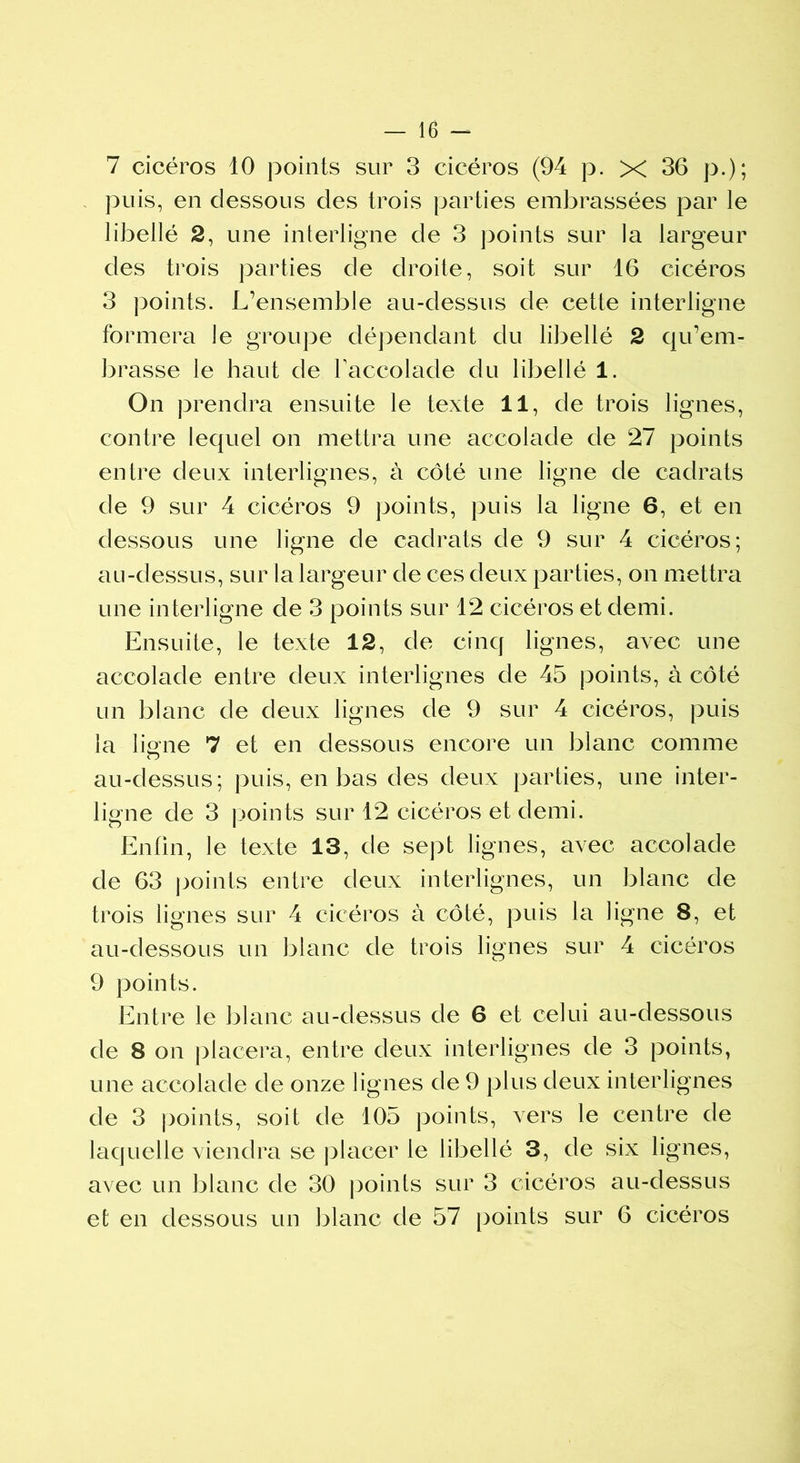 7 cicéros 10 points sur 3 cicéros (94 p. X 36 p.); puis, en dessous des trois parties embrassées par le libellé 2, une interligne de 3 points sur la largeur des trois parties de droite, soit sur 16 cicéros 3 points. L’ensemble au-dessus de cette interligne formera le groupe dépendant du libellé 2 qu’em- brasse le haut de l'accolade du libellé 1. On prendra ensuite le texte 11, de trois lignes, contre lequel on mettra une accolade de 27 points entre deux interlignes, à côté une ligne de cadrats de 9 sur 4 cicéros 9 points, puis la ligne 6, et en dessous une ligne de cadrats de 9 sur 4 cicéros; au-dessus, sur la largeur de ces deux parties, on mettra une interligne de 3 points sur 12 cicéros et demi. Ensuite, le texte 12, de cinq lignes, avec une accolade entre deux interlignes de 45 points, à côté un blanc de deux lignes de 9 sur 4 cicéros, puis la liane 7 et en dessous encore un blanc comme au-dessus; puis, en bas des deux parties, une inter- ligne de 3 points sur 12 cicéros et demi. Enfin, le texte 13, de sept lignes, avec accolade de 63 points entre deux interlignes, un blanc de trois lignes sur 4 cicéros à côté, puis la ligne 8, et au-dessous un blanc de trois lignes sur 4 cicéros 9 points. Entre le blanc au-dessus de 6 et celui au-dessous de 8 on placera, entre deux interlignes de 3 points, une accolade de onze lignes de 9 plus deux interlignes de 3 points, soit de 105 points, vers le centre de laquelle viendra se placer le libellé 3, de six lignes, avec un blanc de 30 points sur 3 cicéros au-dessus et en dessous un blanc de 57 points sur 6 cicéros