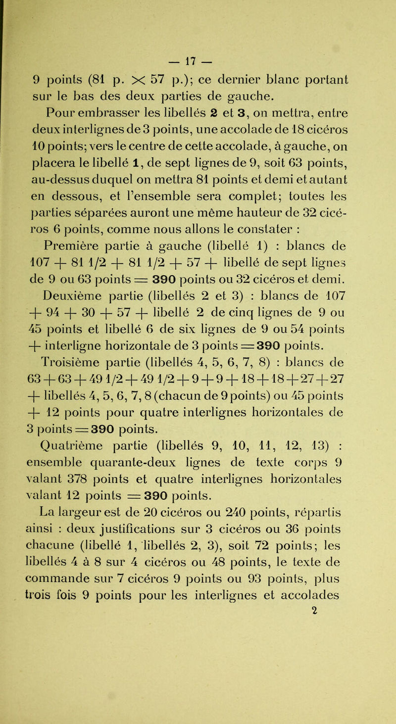 9 points (81 p. X 57 p.); ce dernier blanc portant sur le bas des deux parties de gauche. Pour embrasser les libellés 2 et 3, on mettra, entre deux interlignes de 3 points, une accolade de 18 cicéros 10 points; vers le centre de cette accolade, à gauche, on placera le libellé 1, de sept lignes de 9, soit 63 points, au-dessus duquel on mettra 81 points et demi et autant en dessous, et l’ensemble sera complet; toutes les parties séparées auront une même hauteur de 32 cicé- ros 6 points, comme nous allons le constater : Première partie à gauche (libellé 1) : blancs de 107 —|— 81 1/2 —|— 81 1 /2 —57 —|— libellé de sept lignes de 9 ou 63 points = 390 points ou 32 cicéros et demi. Deuxième partie (libellés 2 et 3) : blancs de 107 + 94 + 30 -f- 57 + libellé 2 de cinq lignes de 9 ou 45 points et libellé 6 de six lignes de 9 ou 54 points + interligne horizontale de 3 points = 390 points. Troisième partie (libellés 4, 5, 6, 7, 8) : blancs de 63 + 63 + 491/2 + 49 1/2 + 9 + 9 + 18 + 18 + 27 + 27 + libellés 4, 5, 6, 7, 8 (chacun de 9 points) ou 45 points + 12 points pour quatre interlignes horizontales de 3 points = 390 points. Quatrième partie (libellés 9, 10, 11, 12, 13) : ensemble quarante-deux lignes de texte corps 9 valant 378 points et quatre interlignes horizontales valant 12 points = 390 points. La largeur est de 20 cicéros ou 240 points, répartis ainsi : deux justifications sur 3 cicéros ou 36 points chacune (libellé 1, libellés 2, 3), soit 72 points; les libellés 4 à 8 sur 4 cicéros ou 48 points, le texte de commande sur 7 cicéros 9 points ou 93 points, plus trois fois 9 points pour les interlignes et accolades 2