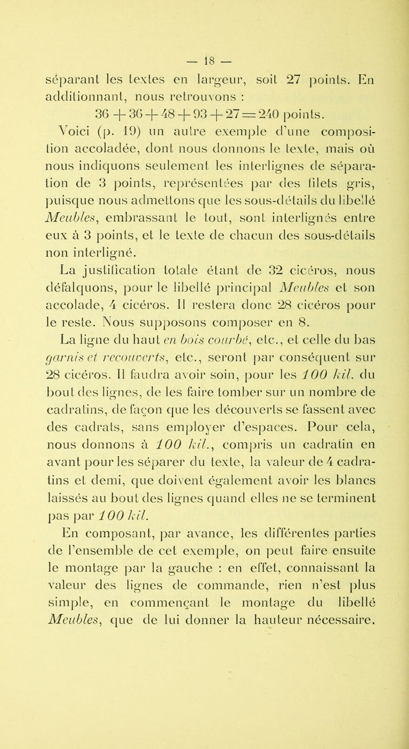 séparant les textes en largeur, soit 27 points. En additionnant, nous retrouvons : 36 + 36 + 48 + 93 + 27 = 240 points. Voici (p. 19) un autre exemple crime composi- tion accoladée, dont nous donnons le texte, mais où nous indiquons seulement les interlignes de sépara- tion de 3 points, représentées par des filets gris, puisque nous admettons que les sous-détails du libellé Meubles, embrassant le tout, sont interlignés entre eux à 3 points, et le texte de chacun des sous-clétaiis non interligné. La justification totale étant de 32 cicéros, nous défalquons, pour le libellé principal Meubles et son accolade, 4 cicéros. Il restera donc 28 cicéros pour le reste. Nous supposons composer en 8. La ligne du haut en bois courbé, etc., et celle du bas garnis et recouverts, etc., seront par conséquent sur 28 cicéros. 11 faudra avoir soin, pour les 100 kil. du bout des lignes, de les faire tomber sur un nombre de cadratins, de façon que les découverts se fassent avec des cadrats, sans employer d’espaces. Pour cela, nous donnons à 100 kil., compris un cadratin en avant pour les séparer du texte, la valeur de 4 cadra- tins et demi, que doivent également avoir les blancs laissés au bout des lignes quand elles ne se terminent pas par 100 kil. En composant, par avance, les différentes parties de l1 ensemble de cet exemple, on peut faire ensuite le montage par la gauche : en effet, connaissant la valeur des lignes de commande, rien n’est plus simple, en commençant le montage du libellé Meubles, que de lui donner la hauteur nécessaire.