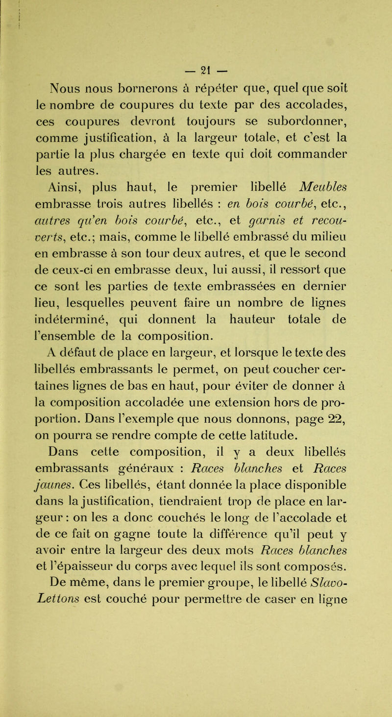 Nous nous bornerons à répéter que, quel que soit le nombre de coupures du texte par des accolades, ces coupures devront toujours se subordonner, comme justification, à la largeur totale, et c’est la partie la plus chargée en texte qui doit commander les autres. Ainsi, plus haut, le premier libellé Meubles embrasse trois autres libellés : en bois courbé, etc., autres qu'en bois courbé, etc., et garnis et recou- verts, etc.; mais, comme le libellé embrassé du milieu en embrasse à son tour deux autres, et que le second de ceux-ci en embrasse deux, lui aussi, il ressort que ce sont les parties de texte embrassées en dernier lieu, lesquelles peuvent faire un nombre de lignes indéterminé, qui donnent la hauteur totale de l’ensemble de la composition. A défaut de place en largeur, et lorsque le texte des libellés embrassants le permet, on peut coucher cer- taines lignes de bas en haut, pour éviter de donner à la composition accoladée une extension hors de pro- portion. Dans l’exemple que nous donnons, page 22, on pourra se rendre compte de cette latitude. Dans cette composition, il y a deux libellés embrassants généraux : Races blanches et Races jaunes. Ces libellés, étant donnée la place disponible dans la justification, tiendraient trop déplacé en lar- geur : on les a donc couchés le long de l’accolade et de ce fait on gagne toute la différence qu’il peut y avoir entre la largeur des deux mots Races blanches et l’épaisseur du corps avec lequel ils sont composés. De même, dans le premier groupe, le libellé Slavo- Lettons est couché pour permettre de caser en ligne