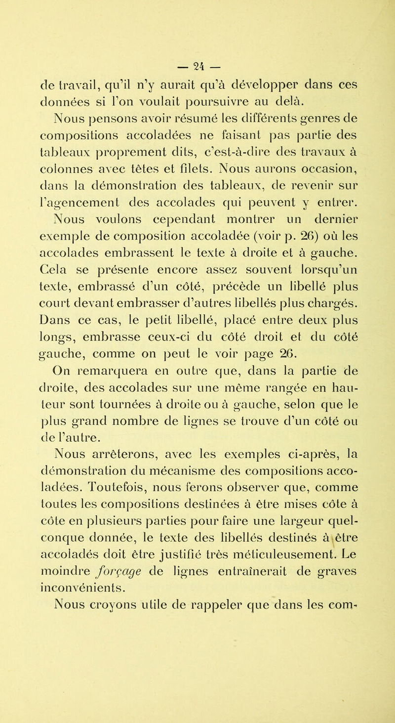 de travail, qu’il n’y aurait qu’à développer dans ces données si l’on voulait poursuivre au delà. Nous pensons avoir résumé les différents genres de compositions accoladées ne faisant pas partie des tableaux proprement dits, c’est-à-dire des travaux à colonnes avec têtes et filets. Nous aurons occasion, dans la démonstration des tableaux, de revenir sur l’agencement des accolades qui peuvent y entrer. Nous voulons cependant montrer un dernier exemple de composition accoladée (voir p. 26) où les accolades embrassent le texte à droite et à gauche. Gela se présente encore assez souvent lorsqu’un texte, embrassé d’un côté, précède un libellé plus court devant embrasser d’autres libellés plus chargés. Dans ce cas, le petit libellé, placé entre deux plus longs, embrasse ceux-ci du côté droit et du côté gauche, comme on peut le voir page 26. On remarquera en outre que, dans la partie de droite, des accolades sur une même rangée en hau- teur sont tournées à droite ou à gauche, selon que le plus grand nombre de lignes se trouve d’un côté ou de l’autre. Nous arrêterons, avec les exemples ci-après, la démonstration du mécanisme des compositions acco- ladées. Toutefois, nous ferons observer que, comme toutes les compositions destinées à être mises côte à côte en plusieurs parties pour faire une largeur quel- conque donnée, le texte des libellés destinés à être accoladés doit être justifié très méticuleusement. Le moindre forçage de lignes entraînerait de graves inconvénients. Nous croyons utile de rappeler que dans les com-