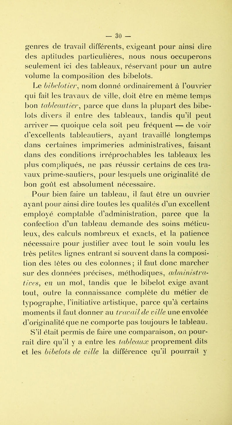 genres de travail différents, exigeant pour ainsi dire des aptitudes particulières, nous nous occuperons seulement ici des tableaux, réservant pour un autre volume la composition des bibelots. Le bibelotier, nom donné ordinairement à l’ouvrier qui fait les travaux de ville, doit être en même temps bon tableautier, parce que dans la plupart des bibe- lots divers il entre des tableaux, tandis qu’il peut arriver— quoique cela soit peu fréquent — de voir d’excellents tableau tiers, ayant travaillé longtemps dans certaines imprimeries administratives, faisant dans des conditions irréprochables les tableaux les plus compliqués, ne pas réussir certains de ces tra- vaux prime-sautiers, pour lesquels une originalité de bon goût est absolument nécessaire. Pour bien faire un tableau, il faut être un ouvrier ayant pour ainsi dire toutes les qualités d’un excellent employé comptable d’administration, parce que la confection d’un tableau demande des soins méticu- leux, des calculs nombreux et exacts, et la patience nécessaire pour justifier avec tout le soin voulu les très petites lignes entrant si souvent dans la composi- tion des têtes ou des colonnes; il faut donc marcher sur des données précises, méthodiques, administra- tives, en un mot, tandis que le bibelot exige avant tout, outre la connaissance complète du métier de typographe, l’initiative artistique, parce qu’à certains moments il faut donner au travail de ville une envolée d’originalité que ne comporte pas toujours le tableau. S’il était permis de faire une comparaison, on pour- rait dire qu’il y a entre les tableaux proprement dits et les bibelots de ville la différence qu’il pourrait y
