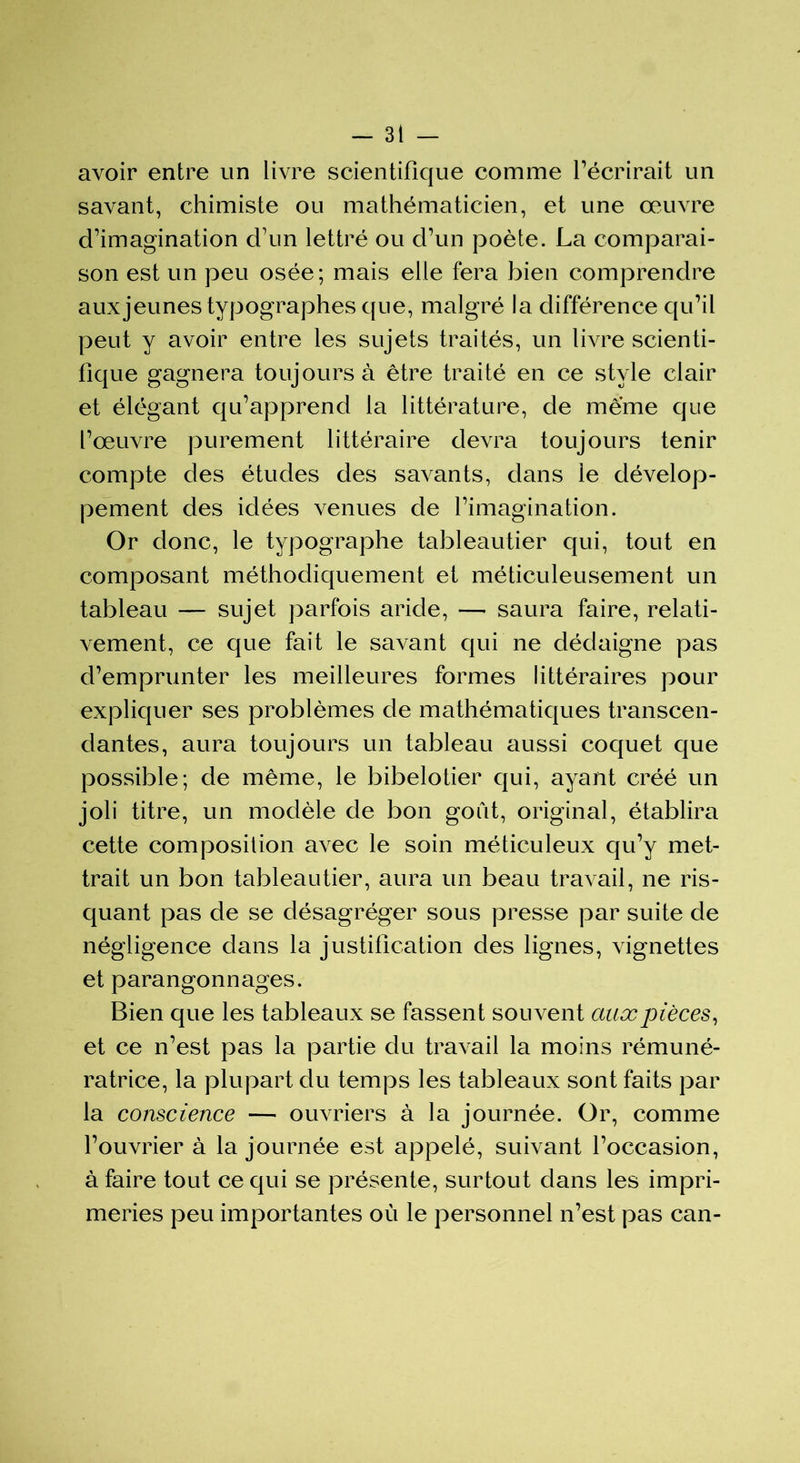 avoir entre un livre scientifique comme récrirait un savant, chimiste ou mathématicien, et une œuvre d’imagination d’un lettré ou d’un poète. La comparai- son est un peu osée ; mais elle fera bien comprendre aux jeunes typographes que, malgré la différence qu’il peut y avoir entre les sujets traités, un livre scienti- fique gagnera toujours à être traité en ce style clair et élégant qu’apprend la littérature, de meme que l’œuvre purement littéraire devra toujours tenir compte des études des savants, dans le dévelop- pement des idées venues de l’imagination. Or donc, le typographe tableautier qui, tout en composant méthodiquement et méticuleusement un tableau — sujet parfois aride, — saura faire, relati- vement, ce que fait le savant qui ne dédaigne pas d’emprunter les meilleures formes littéraires pour expliquer ses problèmes de mathématiques transcen- dantes, aura toujours un tableau aussi coquet que possible; de même, le bibelotier qui, ayant créé un joli titre, un modèle de bon goût, original, établira cette composition avec le soin méticuleux qu’y met- trait un bon tableautier, aura un beau travail, ne ris- quant pas de se désagréger sous presse par suite de négligence dans la justification des lignes, vignettes et parangonnages. Bien que les tableaux se fassent souvent aux pièces, et ce n’est pas la partie du travail la moins rémuné- ratrice, la plupart du temps les tableaux sont faits par la conscience — ouvriers à la journée. Or, comme l’ouvrier à la journée est appelé, suivant l’occasion, à faire tout ce qui se présente, surtout dans les impri- meries peu importantes où le personnel n’est pas can-
