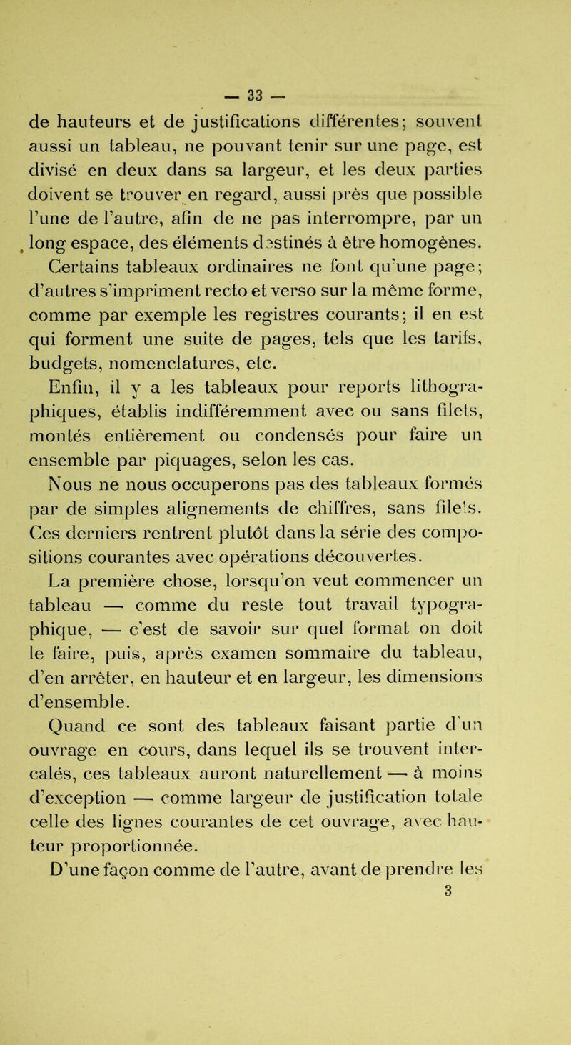 de hauteurs et de justifications différentes; souvent aussi un tableau, ne pouvant tenir sur une page, est divisé en deux dans sa largeur, et les deux parties doivent se trouver en regard, aussi près que possible Tune de l’autre, afin de ne pas interrompre, par un long espace, des éléments destinés à être homogènes. Certains tableaux ordinaires ne font qu'une page; d’autres s’impriment recto et verso sur la même forme, comme par exemple les registres courants; il en est qui forment une suite de pages, tels que les tarifs, budgets, nomenclatures, etc. Enfin, il y a les tableaux pour reports lithogra- phiques, établis indifféremment avec ou sans filets, montés entièrement ou condensés pour faire un ensemble par piquages, selon les cas. Nous ne nous occuperons pas des tableaux formés par de simples alignements de chiffres, sans filets. Ces derniers rentrent plutôt dans la série des compo- sitions courantes avec opérations découvertes. La première chose, lorsqu’on veut commencer un tableau — comme du reste tout travail typogra- phique, — c'est de savoir sur quel format on doit le faire, puis, après examen sommaire du tableau, d'en arrêter, en hauteur et en largeur, les dimensions d’ensemble. Quand ce sont des tableaux faisant partie d un ouvrage en cours, dans lequel ils se trouvent inter- calés, ces tableaux auront naturellement — à moins d'exception — comme largeur de justification totale celle des lignes courantes de cet ouvrage, avec hau- teur proportionnée. D'une façon comme de l’autre, avant de prendre les 3