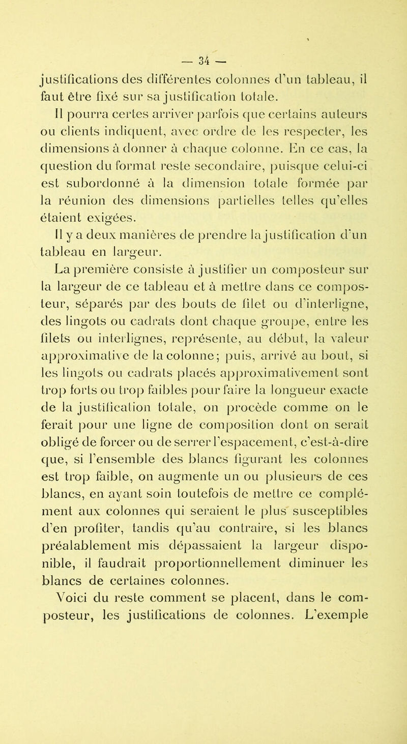 justifications des différentes colonnes d’un tableau, il faut être fixé sur sa justification totale. Il pourra certes arriver parfois que certains auteurs ou clients indiquent, avec ordre de les respecter, les dimensions à donner à chaque colonne. En ce cas, la question du format reste secondaire, puisque celui-ci est subordonné à la dimension totale formée par la réunion des dimensions partielles telles qu’elles étaient exigées. 11 y a deux manières de prendre la justification d’un tableau en largeur. La première consiste à justifier un composteur sur la largeur de ce tableau et à mettre dans ce compos- teur, séparés par des bouts de filet ou d’interligne, des lingots ou cadrats dont chaque groupe, entre les filets ou interlignes, représente, au début, la valeur approximative de la colonne; puis, arrivé au bout, si les lingots ou cadrats placés approximativement sont trop forts ou trop faibles pour faire la longueur exacte de la justification totale, on procède comme on le ferait pour une ligne de composition dont on serait obligé de forcer ou de serrer l’espacement, c’est-à-dire que, si l’ensemble des blancs figurant les colonnes est trop faible, on augmente un ou plusieurs de ces blancs, en ayant soin toutefois de mettre ce complé- ment aux colonnes qui seraient le plus susceptibles d’en profiter, tandis qu’au contraire, si les blancs préalablement mis dépassaient la largeur dispo- nible, il faudrait proportionnellement diminuer les blancs de certaines colonnes. Voici du reste comment se placent, dans le com- posteur, les justifications de colonnes. L’exemple