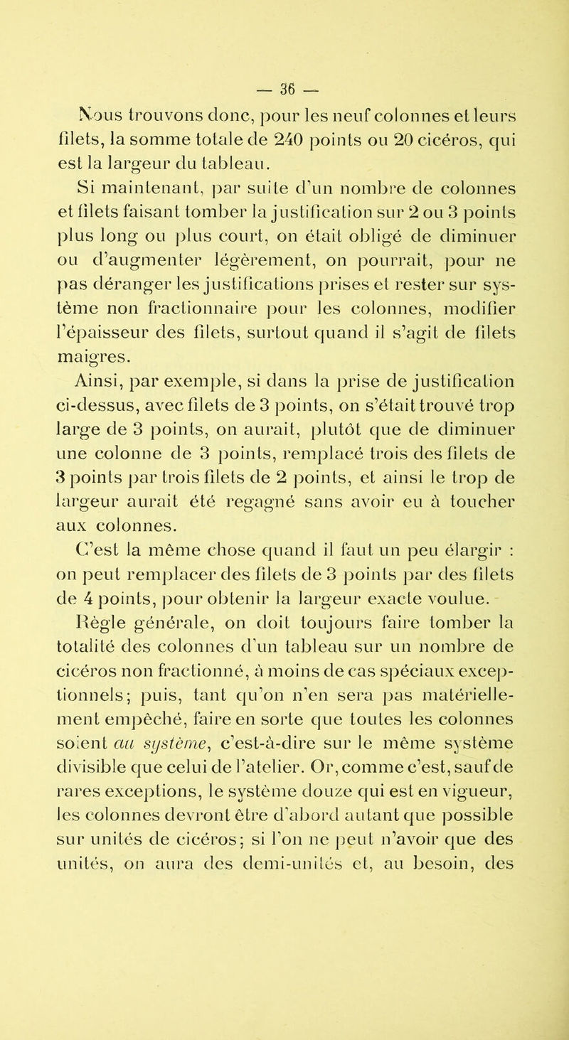 Nous trouvons donc, pour les neuf colonnes et leurs filets, la somme totale de 240 points ou 20 cicéros, qui est la largeur du tableau. Si maintenant, par suite d’un nombre de colonnes et filets faisant tomber la justification sur 2 ou 3 points plus long ou plus court, on était obligé de diminuer ou d’augmenter légèrement, on pourrait, pour ne pas déranger les justifications prises et rester sur sys- tème non fractionnaire pour les colonnes, modifier l’épaisseur des filets, surtout quand il s’agit de filets maigres. Ainsi, par exemple, si dans la prise de justification ci-dessus, avec filets de 3 points, on s’était trouvé trop large de 3 points, on aurait, plutôt que de diminuer une colonne de 3 points, remplacé trois des filets de 3 points par trois filets de 2 points, et ainsi le trop de largeur aurait été regagné sans avoir eu à toucher aux colonnes. C’est la même chose quand il faut un peu élargir : on peut remplacer des filets de 3 points par des filets de 4 points, pour obtenir la largeur exacte voulue. Règle générale, on doit toujours faire tomber la totalité des colonnes d’un tableau sur un nombre de cicéros non fractionné, à moins de cas spéciaux excep- tionnels; puis, tant qu’on n’en sera pas matérielle- ment empêché, faire en sorte que toutes les colonnes soient au système, c’est-à-dire sur le même système divisible que celui de l’atelier. Or, comme c’est, sauf de rares exceptions, le système douze qui est en vigueur, les colonnes devront être d'abord autant que possible sur unités de cicéros; si l’on ne peut n’avoir que des unités, on aura des demi-unités et, au besoin, des