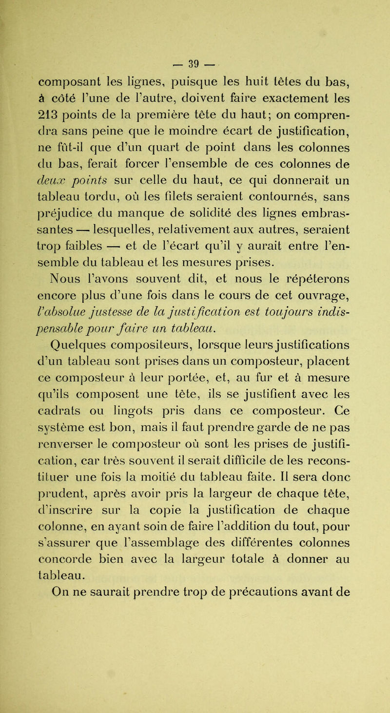 composant les lignes, puisque les huit têtes du bas, à côté Tune de l’autre, doivent faire exactement les 213 points de la première tête du haut; on compren- dra sans peine que le moindre écart de justification, ne fût-il que d’un quart de point dans les colonnes du bas, ferait forcer l’ensemble de ces colonnes de deux points sur celle du haut, ce qui donnerait un tableau tordu, où les filets seraient contournés, sans préjudice du manque de solidité des lignes embras- santes — lesquelles, relativement aux autres, seraient trop faibles — et de l’écart qu’il y aurait entre l’en- semble du tableau et les mesures prises. Nous l’avons souvent dit, et nous le répéterons encore plus d’une fois dans le cours de cet ouvrage, Vabsolue justesse de la justification est toujours indis- pensable pour faire un tableau. Quelques compositeurs, lorsque leurs justifications d’un tableau sont prises dans un composteur, placent ce composteur à leur portée, et, au fur et à mesure qu’ils composent une tète, ils se justifient avec les cadrats ou lingots pris dans ce composteur. Ce système est bon, mais il faut prendre garde de ne pas renverser le composteur où sont les prises de justifi- cation, car très souvent il serait difficile de les recons- tituer une fois la moitié du tableau faite. Il sera donc prudent, après avoir pris la largeur de chaque tête, d'inscrire sur la copie la justification de chaque colonne, en ayant soin de faire l’addition du tout, pour s’assurer que l’assemblage des différentes colonnes concorde bien avec la largeur totale à donner au tableau. On ne saurait prendre trop de précautions avant de