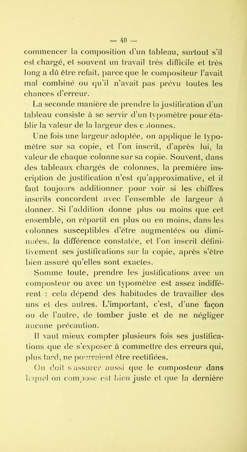 commencer ia composition d’un tableau, surtout s'il est chargé, et souvent un travail très difficile et très long a dû être refait, parce que le compositeur l'avait mal combiné ou qu'il n'avait pas prévu toutes les chances d'erreur. La seconde manière de prendre la justification d'un tableau consiste à se servir d’un typomètre pour éta- blir la valeur de la largeur des colonnes. Une fois une largeur adoptée, on applique le typo- mètre sur sa copie, et l'on inscrit, d'après lui, la valeur de chaque colonne sur sa copie. Souvent, dans des tableaux chargés de colonnes, la première ins- cription de justification n’est qu’approximative, et il faut toujours additionner pour voir si les chiffres inscrits concordent avec l'ensemble de largeur à donner. Si l'addition donne plus ou moins que cet ensemble, on répartit en plus ou en moins, dans les colonnes susceptibles d'être augmentées ou dimi- nuées, la différence constatée, et l’on inscrit défini- tivement ses justifications sur la copie, après s'être bien assuré qu’elles sont exactes. Somme toute, prendre les justifications avec un composteur ou avec un typomètre est assez indiffé- rent : cela dépend des habitudes de travailler des uns et des autres. L’important, c'est, d'une façon ou de l'autre, de tomber juste et de ne négliger aucune précaution. Il vaut mieux compter plusieurs fois ses justifica- tions que de s'exposer à commettre des erreurs qui, plus tard, ne pourraient être rectifiées. On doit s assurer aussi que le composteur dans lequel on compose est bien juste et que la dernière