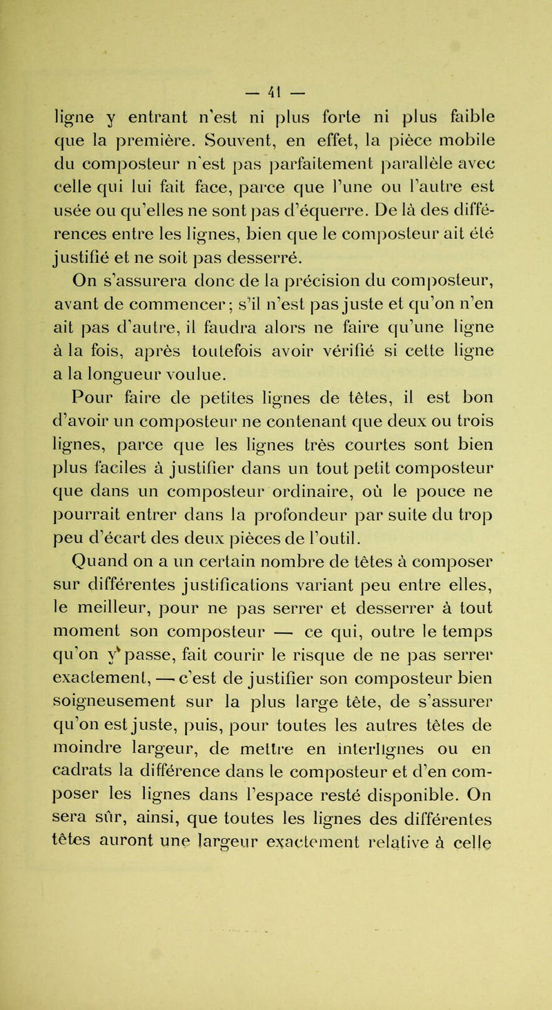 ligne y entrant n'est ni plus forte ni plus faible que la première. Souvent, en effet, la pièce mobile du composteur n'est pas parfaitement parallèle avec celle qui lui fait face, parce que Tune ou l'autre est usée ou qu'elles ne sont pas d’équerre. De là des diffé- rences entre les lignes, bien que le composteur ait été justifié et ne soit pas desserré. On s'assurera donc de la précision du composteur, avant de commencer; s’il n'est pas juste et qu'on n'en ait pas d’autre, il faudra alors ne faire qu'une ligne à la fois, après toutefois avoir vérifié si cette ligne a la longueur voulue. Pour faire de petites lignes de têtes, il est bon d’avoir un composteur ne contenant que deux ou trois lignes, parce que les lignes très courtes sont bien plus faciles à justifier dans un tout petit composteur que dans un composteur ordinaire, où le pouce ne pourrait entrer dans la profondeur par suite du trop peu d'écart des deux pièces de l'outil. Quand on a un certain nombre de têtes à composer sur différentes justifications variant peu entre elles, le meilleur, pour ne pas serrer et desserrer à tout moment son composteur — ce qui, outre le temps qu'on vv passe, fait courir le risque de ne pas serrer exactement, —- c'est de justifier son composteur bien soigneusement sur la plus large tête, de s'assurer qu’on est juste, puis, pour toutes les autres têtes de moindre largeur, de mettre en interlignes ou en cadrats la différence dans le composteur et d'en com- poser les lignes dans l'espace resté disponible. On sera sûr, ainsi, que toutes les lignes des différentes têtes auront une largeur exactement relative à celle