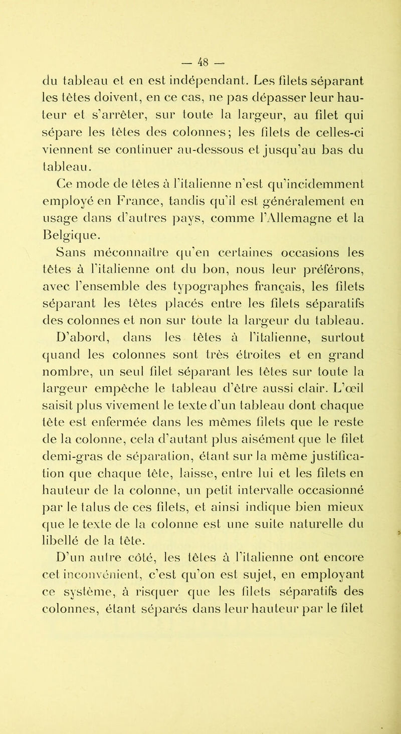 du tableau et en est indépendant. Les filets séparant les têtes doivent, en ce cas, ne pas dépasser leur hau- teur et s’arrêter, sur toute la largeur, au filet qui sépare les têtes des colonnes; les filets de celles-ci viennent se continuer au-dessous et jusqu’au bas du tableau. Ce mode de têtes à l’italienne n'est qu'incidemment employé en France, tandis qu’il est généralement en usage dans d’autres pays, comme l’Allemagne et la Belgique. Sans méconnaître qu’en certaines occasions les têtes à l’italienne ont du bon, nous leur préférons, avec l’ensemble des typographes français, les filets séparant les têtes placés entre les filets séparatifs des colonnes et non sur toute la largeur du tableau. D’abord, dans les têtes à l’italienne, surtout quand les colonnes sont très étroites et en grand nombre, un seul filet séparant les têtes sur toute la largeur empêche le tableau d’être aussi clair. L’œil saisit plus vivement le texte d’un tableau dont chaque tête est enfermée dans les mêmes filets que le reste de la colonne, cela d’autant plus aisément que le filet demi-gras de séparation, étant sur la même justifica- tion que chaque tête, laisse, entre lui et les filets en hauteur de la colonne, un petit intervalle occasionné par le talus de ces filets, et ainsi indique bien mieux que le texte de la colonne est une suite naturelle du libellé de la tête. D’un autre côté, les têtes à l’italienne ont encore cet inconvénient, c’est qu’on est sujet, en employant ce système, à risquer que les filets séparatifs des colonnes, étant séparés dans leur hauteur par le filet