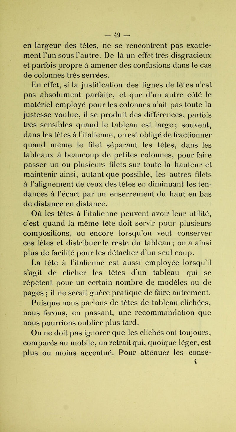 en largeur des têtes, ne se rencontrent pas exacte- ment l’un sous l’autre. De là un effet très disgracieux et parfois propre à amener des confusions dans le cas de colonnes très serrées. En effet, si la justification des lignes de tètes n’est pas absolument parfaite, et que d’un autre côté le matériel employé pour les colonnes n’ait pas toute la justesse voulue, il se produit des différences, parfois très sensibles quand le tableau est large ; souvent, dans les têtes à l’italienne, ouest obligé de fractionner quand même le filet séparant les têtes, dans les tableaux à beaucoup de petites colonnes, pour faire passer un ou plusieurs filets sur toute la hauteur et maintenir ainsi, autant que possible, les autres filets à l’alignement de ceux des têtes en diminuant les ten- dances à l’écart par un enserrement du haut en bas de distance en distance. Où les têtes à l’italienne peuvent avoir leur utilité, c’est quand la même tête doit servir pour plusieurs compositions, ou encore lorsqu’on veut conserver ces têtes et distribuer le reste du tableau; on a ainsi plus de facilité pour les détacher d’un seul coup. La tête à l’italienne est aussi employée lorsqu’il s’agit de clicher les tètes d’un tableau qui se répètent pour un certain nombre de modèles ou de pages ; il ne serait guère pratique de faire autrement. Puisque nous parlons de têtes de tableau clichées, / nous ferons, en passant, une recommandation que nous pourrions oublier plus tard. On ne doit pas ignorer que les clichés ont toujours, comparés au mobile, un retrait qui, quoique léger, est plus ou moins accentué. Pour atténuer les consé- 4