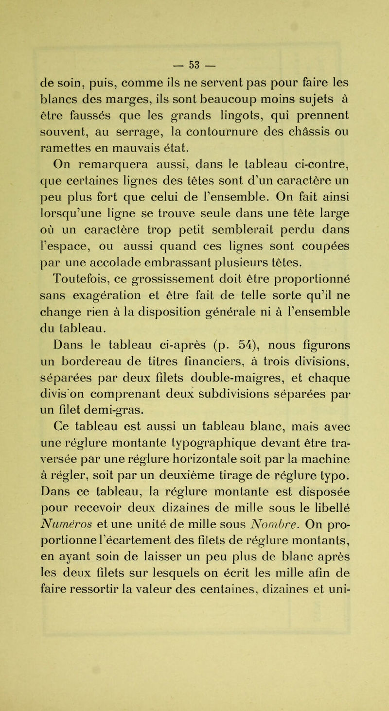 de soin, puis, comme ils ne servent pas pour faire les blancs des marges, ils sont beaucoup moins sujets à être faussés que les grands lingots, qui prennent souvent, au serrage, la contournure des châssis ou ramettes en mauvais état. On remarquera aussi, dans le tableau ci-contre, que certaines lignes des têtes sont d'un caractère un peu plus fort que celui de l'ensemble. On fait ainsi lorsqu’une ligne se trouve seule dans une tête large où un caractère trop petit semblerait perdu dans l'espace, ou aussi quand ces lignes sont coupées par une accolade embrassant plusieurs têtes. Toutefois, ce grossissement doit être proportionné sans exagération et être fait de telle sorte qu’il ne change rien à la disposition générale ni à l’ensemble du tableau. Dans le tableau ci-après (p. 54), nous figurons un bordereau de titres financiers, à trois divisions, séparées par deux filets double-maigres, et chaque divis’on comprenant deux subdivisions séparées par un filet demi-gras. Ce tableau est aussi un tableau blanc, mais avec une réglure montante typographique devant être tra- versée par une réglure horizontale soit par la machine à régler, soit par un deuxième tirage de réglure typo. Dans ce tableau, la réglure montante est disposée pour recevoir deux dizaines de mille sous le libellé Numéros et une unité de mille sous Nombre. On pro- portionne l'écartement des filets de réglure montants, en ayant soin de laisser un peu plus de blanc après les deux filets sur lesquels on écrit les mille afin de faire ressortir la valeur des centaines, dizaines et uni-