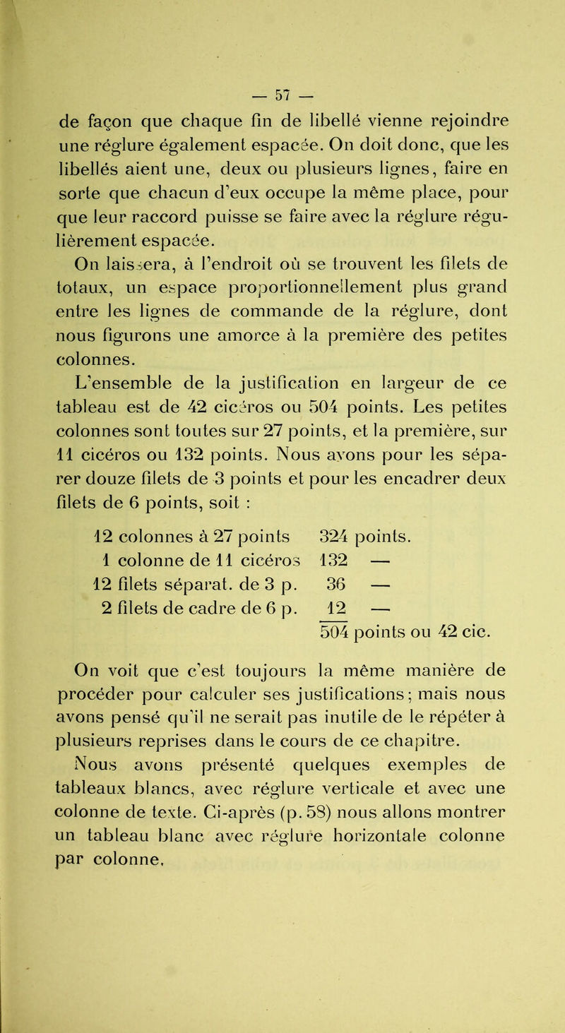 de façon que chaque fin de libellé vienne rejoindre une réglure également espacée. On doit donc, que les libellés aient une, deux ou plusieurs lignes, faire en sorte que chacun d’eux occupe la même place, pour que leur raccord puisse se faire avec la réglure régu- lièrement espacée. On laissera, à l’endroit où se trouvent les filets de totaux, un espace proportionnellement plus grand entre les lignes de commande de la réglure, dont nous figurons une amorce à la première des petites colonnes. L’ensemble de la justification en largeur de ce tableau est de 42 cicéros ou 504 points. Les petites colonnes sont toutes sur 27 points, et la première, sur 11 cicéros ou 132 points. Nous ayons pour les sépa- rer douze filets de 3 points et pour les encadrer deux filets de 6 points, soit : 12 colonnes à 27 points 324 points. 1 colonne de 11 cicéros 132 — 12 filets séparât, de 3 p. 36 — 2 filets de cadre de 6 p. 12 — 504 points ou 42 cic. On voit que c’est toujours la même manière de procéder pour calculer ses justifications; mais nous avons pensé qu'il ne serait pas inutile de le répéter à plusieurs reprises dans le cours de ce chapitre. Nous avons présenté quelques exemples de tableaux blancs, avec réglure verticale et avec une colonne de texte. Ci-après (p. 53) nous allons montrer un tableau blanc avec réglure horizontale colonne par colonne,