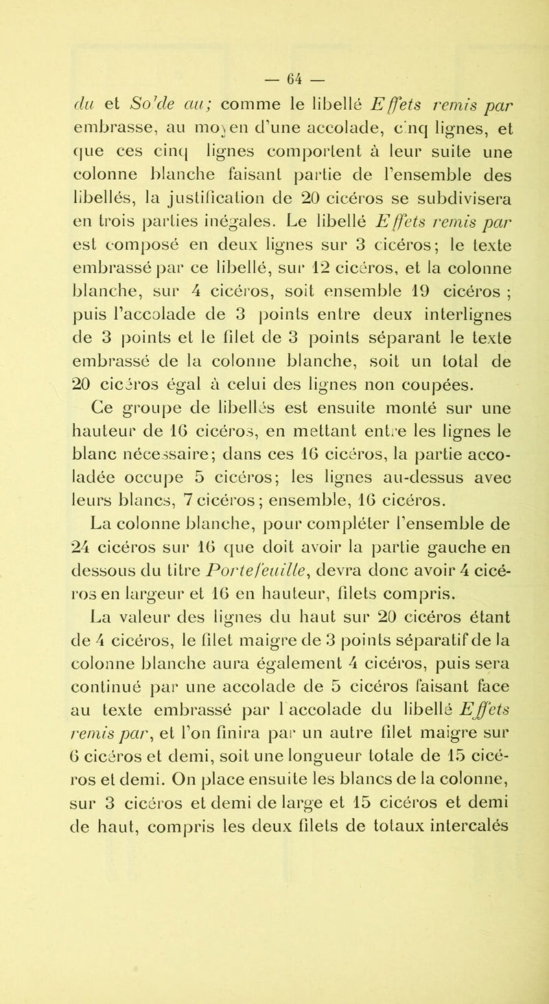 du et So1 de au; comme le libellé Effets remis par embrasse, au moyen d’une accolade, c nq lignes, et que ces cinq lignes comportent à leur suite une colonne blanche faisant partie de l’ensemble des libellés, la justification de 20 cicéros se subdivisera en trois parties inégales. Le libellé Effets remis par est composé en deux lignes sur 3 cicéros; le texte embrassé par ce libellé, sur 12 cicéros, et la colonne blanche, sur 4 cicéros, soit ensemble 19 cicéros ; puis l’accolade de 3 points entre deux interlignes de 3 points et le filet de 3 points séparant le texte embrassé de la colonne blanche, soit un total de 20 cicéros égal à celui des lignes non coupées. Ce groupe de libellés est ensuite monté sur une hauteur de 16 cicéros, en mettant entre les lignes le blanc nécessaire; dans ces 16 cicéros, la partie acco- ladée occupe 5 cicéros; les lignes au-dessus avec leurs blancs, 7cicéros; ensemble, 16 cicéros. La colonne blanche, pour compléter f ensemble de 24 cicéros sur 16 que doit avoir la partie gauche en dessous du titre Portefeuille, devra donc avoir 4 cicé- ros en largeur et 16 en hauteur, filets compris. La valeur des lignes du haut sur 20 cicéros étant de 4 cicéros, le filet maigre de 3 points séparatif de la colonne blanche aura également 4 cicéros, puis sera continué par une accolade de 5 cicéros faisant face au texte embrassé par 1 accolade du libellé Effets remis par, et l’on finira par un autre filet maigre sur 6 cicéros et demi, soit une longueur totale de 15 cicé- ros et demi. On place ensuite les blancs de la colonne, sur 3 cicéros et demi de large et 15 cicéros et demi de haut, compris les deux filets de totaux intercalés