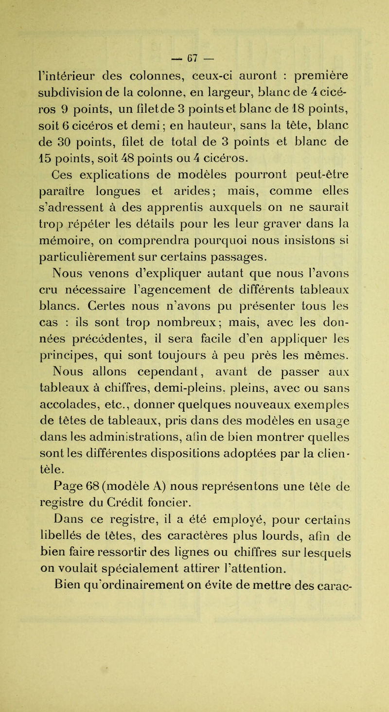 l’intérieur des colonnes, ceux-ci auront : première subdivision de la colonne, en largeur, blanc de 4cicé- ros 9 points, un filetde 3 points et blanc de 18 points, soit 6 cicéros et demi ; en hauteur, sans la tête, blanc de 30 points, filet de total de 3 points et blanc de 15 points, soit 48 points ou 4 cicéros. Ces explications de modèles pourront peut-être paraître longues et arides; mais, comme elles s’adressent à des apprentis auxquels on ne saurait trop répéter les détails pour les leur graver dans la mémoire, on comprendra pourquoi nous insistons si particulièrement sur certains passages. Nous venons d’expliquer autant que nous l’avons cru nécessaire l’agencement de différents tableaux blancs. Certes nous n’avons pu présenter tous les cas : ils sont trop nombreux; mais, avec les don- nées précédentes, il sera facile d’en appliquer les principes, qui sont toujours à peu près les mêmes. Nous allons cependant, avant de passer aux tableaux à chiffres, demi-pleins, pleins, avec ou sans accolades, etc., donner quelques nouveaux exemples de têtes de tableaux, pris dans des modèles en usage dans les administrations, afin de bien montrer quelles sont les différentes dispositions adoptées par la clien- tèle. Page 68 (modèle A) nous représentons une tête de registre du Crédit foncier. Dans ce registre, il a été employé, pour certains libellés de têtes, des caractères plus lourds, afin de bien faire ressortir des lignes ou chiffres sur lesquels on voulait spécialement attirer l’attention. Bien qif ordinairement on évite de mettre des carac-