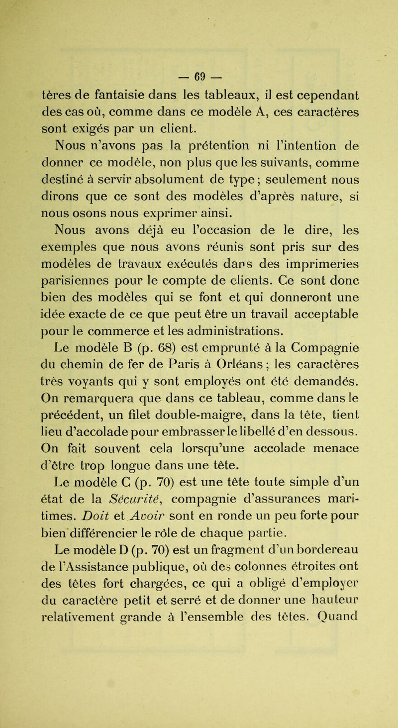 tères de fantaisie dans les tableaux, il est cependant des cas où, comme dans ce modèle A, ces caractères sont exigés par un client. Nous n’avons pas la prétention ni l’intention de donner ce modèle, non plus que les suivants, comme destiné à servir absolument de type ; seulement nous dirons que ce sont des modèles d’après nature, si nous osons nous exprimer ainsi. Nous avons déjà eu l’occasion de le dire, les exemples que nous avons réunis sont pris sur des modèles de travaux exécutés dans des imprimeries parisiennes pour le compte de clients. Ce sont donc bien des modèles qui se font et qui donneront une idée exacte de ce que peut être un travail acceptable pour le commerce et les administrations. Le modèle B (p. 68) est emprunté à la Compagnie du chemin de fer de Paris à Orléans ; les caractères très voyants qui y sont employés ont été demandés. On remarquera que dans ce tableau, comme dans le précédent, un filet double-maigre, dans la tête, tient lieu d’accolade pour embrasser le libellé d’en dessous. On fait souvent cela lorsqu’une accolade menace d’être trop longue dans une tête. Le modèle C (p. 70) est une tête toute simple d’un état de la Sécurité, compagnie d’assurances mari- times. Doit et Avoir sont en ronde un peu forte pour bien différencier le rôle de chaque partie. Le modèle D (p. 70) est un fragment d’un bordereau de l’Assistance publique, où des colonnes étroites ont des têtes fort chargées, ce qui a obligé d’employer du caractère petit et serré et de donner une hauteur relativement grande à l’ensemble des têtes. Quand