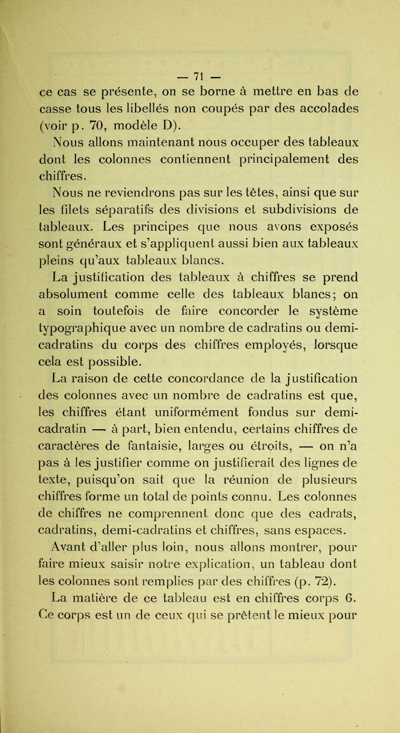 ce cas se présente, on se borne à mettre en bas de casse tous les libellés non coupés par des accolades (voir p. 70, modèle D). Nous allons maintenant nous occuper des tableaux dont les colonnes contiennent principalement des chiffres. Nous ne reviendrons pas sur les têtes, ainsi que sur les filets séparatifs des divisions et subdivisions de tableaux. Les principes que nous avons exposés sont généraux et s’appliquent aussi bien aux tableaux pleins qu’aux tableaux blancs. La justification des tableaux à chiffres se prend absolument comme celle des tableaux blancs; on a soin toutefois de faire concorder le système typographique avec un nombre de cadratins ou demi- cadratins du corps des chiffres employés, lorsque cela est possible. La raison de cette concordance de la justification des colonnes avec un nombre de cadratins est que, les chiffres étant uniformément fondus sur demi- cadratin — à part, bien entendu, certains chiffres de caractères de fantaisie, larges ou étroits, — on n’a pas à les justifier comme on justifierait des lignes de texte, puisqu’on sait que la réunion de plusieurs chiffres forme un total de points connu. Les colonnes de chiffres ne comprennent donc que des cadrats, cadratins, demi-cadratins et chiffres, sans espaces. Avant d’aller plus loin, nous allons montrer, pour faire mieux saisir notre explication, un tableau dont les colonnes sont remplies par des chiffres (p. 72). La matière de ce tableau est en chiffres corps 6. Ce corps est un de ceux qui se prêtent le mieux pour