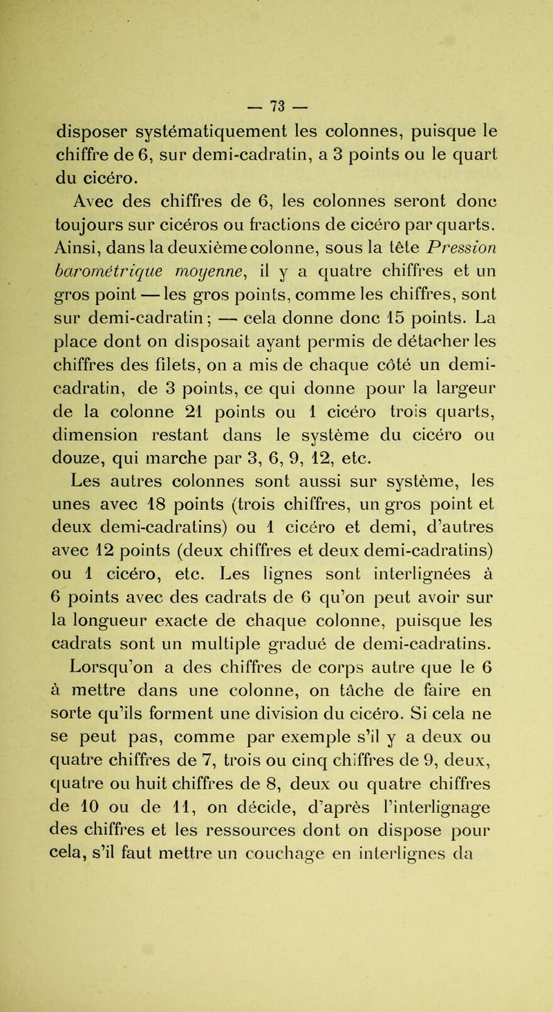 disposer systématiquement les colonnes, puisque le chiffre de 6, sur demi-cadratin, a 3 points ou le quart du cicéro. Avec des chiffres de 6, les colonnes seront donc toujours sur cicéros ou fractions de cicéro par quarts. Ainsi, dans la deuxième colonne, sous la tête Pression barométrique moyenne, il y a quatre chiffres et un gros point — les gros points, comme les chiffres, sont sur demi-cadratin ; — cela donne donc 15 points. La place dont on disposait ayant permis de détacher les chiffres des filets, on a mis de chaque côté un demi- cadratin, de 3 points, ce qui donne pour la largeur de la colonne 21 points ou 1 cicéro trois quarts, dimension restant dans le système du cicéro ou douze, qui marche par 3, 6, 9, 12, etc. Les autres colonnes sont aussi sur système, les unes avec 18 points (trois chiffres, un gros point et deux demi-cadratins) ou 1 cicéro et demi, d’autres avec 12 points (deux chiffres et deux demi-cadratins) ou 1 cicéro, etc. Les lignes sont interlignées à 6 points avec des cadrats de 6 qu’on peut avoir sur la longueur exacte de chaque colonne, puisque les cadrats sont un multiple gradué de demi-cadratins. Lorsqu’on a des chiffres de corps autre que le 6 à mettre dans une colonne, on tâche de faire en sorte qu’ils forment une division du cicéro. Si cela ne se peut pas, comme par exemple s’il y a deux ou quatre chiffres de 7, trois ou cinq chiffres de 9, deux, quatre ou huit chiffres de 8, deux ou quatre chiffres de 10 ou de 11, on décide, d’après l’interlignage des chiffres et les ressources dont on dispose pour cela, s’il faut mettre un couchage en interlignes da