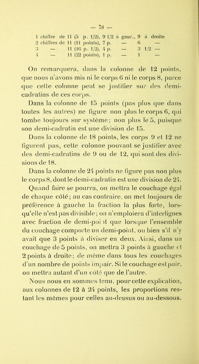 1 chiffre de 11 (5 p. 1/2), 9 1/2 à gauc., 9 à droite 2 chiffres de 11 (11 points), 7 p. — 6 — 3 — 11 (16 p. 1/2), 4 p. — 3 1/2 — 4 — 11 (22 points), 1 p. — 1 — On remarquera, dans la colonne de 12 points, que nous n'avons mis ni le corps 6 ni le corps 8, parce que cette colonne peut se justifier sur des demi- cadratins de ces corps. Dans la colonne de 15 points (pas plus que dans toutes les autres) ne figure non plus le corps 6, qui tombe toujours sur système; non plus le 5, puisque son demi-cadratin est une division de 15. Dans la colonne de 18 points, les corps 9 et 12 ne figurent pas, cette colonne pouvant se justifier avec des demi-cadratins de 9 ou de 12, qui sont des divi- sions de 18. Dans la colonne de 24 points ne figure pas non plus le corps 8, dont le demi-cadratin est une division de 24. Quand faire se pourra, on mettra le couchage égal de chaque côté; au cas contraire, on met toujours de préférence à gauche la fraction la plus forte, lors- qu’elle n’est pas divisible; on n’emploiera d’interlignes avec fraction de demi-poi it que lorsque l’ensemble du couchage comporte un demi-point, ou bien s’il n’y avait que 3 points à diviser en deux. Ainsi, dans un couchage de 5 points, on mettra 3 points à gauche et 2 points à droite; de môme dans tous les couchages d’un nombre de points impair. Si le couchage est pair, on mettra autant d’un côté que de l’autre. Nous nous en sommes tenu, pour cette explication, aux colonnes de 12 à 24 points, les proportions res- tant les mômes pour celles au-dessus ou au-dessous.