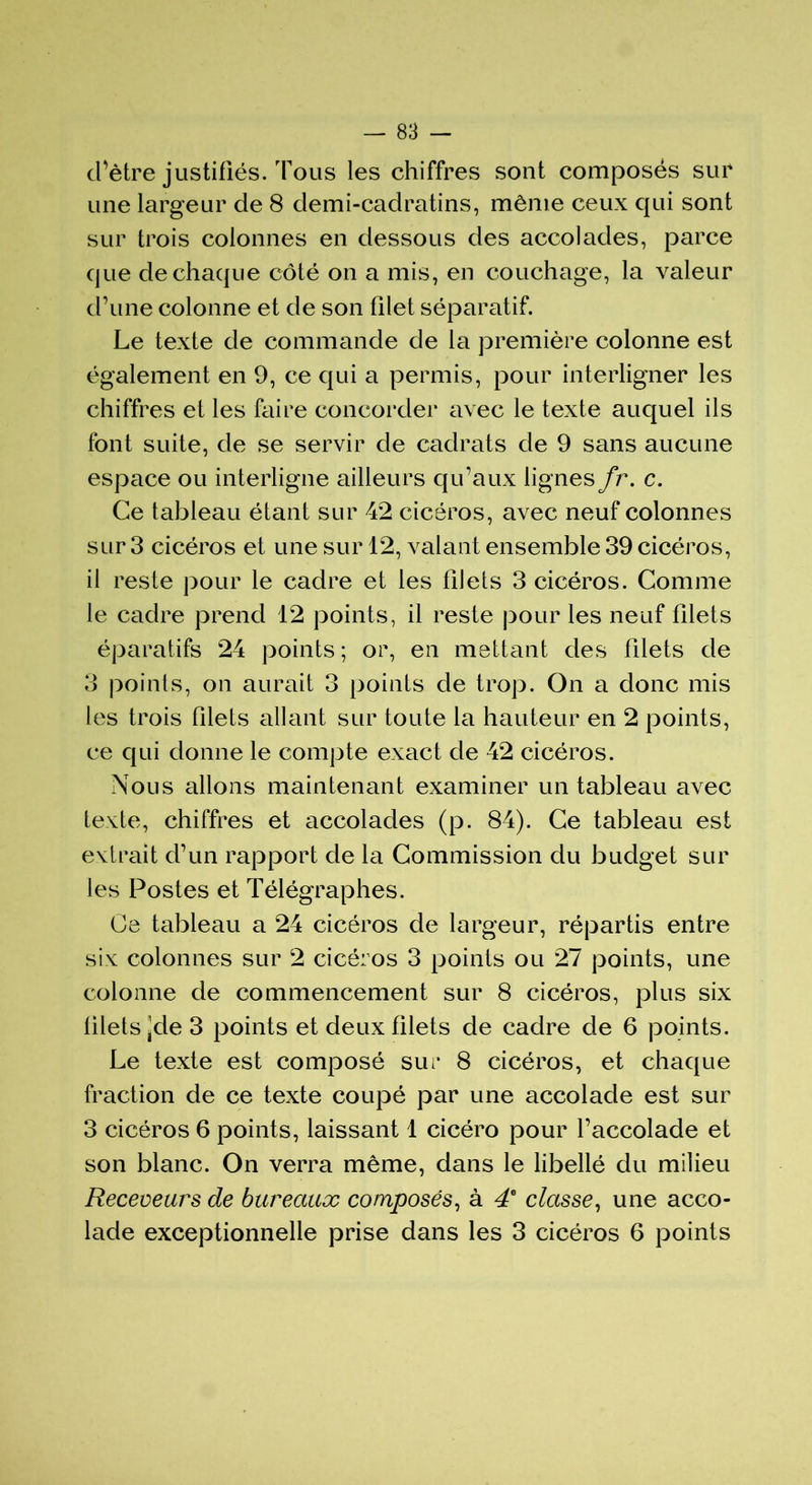cl’ètre justifiés. Tous les chiffres sont composés sur une largeur de 8 demi-cadratins, même ceux qui sont sur trois colonnes en dessous des accolades, parce que de chaque côté on a mis, en couchage, la valeur d’une colonne et de son filet séparatif. Le texte de commande de la première colonne est également en 9, ce qui a permis, pour interligner les chiffres et les faire concorder avec le texte auquel ils font suite, de se servir de cadrats de 9 sans aucune espace ou interligne ailleurs qu’aux lignes fr. c. Ce tableau étant sur 42 cicéros, avec neuf colonnes sur 3 cicéros et une sur 12, valant ensemble 39 cicéros, il reste pour le cadre et les filets 3 cicéros. Comme le cadre prend 12 points, il reste pour les neuf filets éparatifs 24 points ; or, en mettant des filets de 3 points, on aurait 3 points de trop. On a donc mis les trois filets allant sur toute la hauteur en 2 points, ce qui donne le compte exact de 42 cicéros. Nous allons maintenant examiner un tableau avec texte, chiffres et accolades (p. 84). Ce tableau est extrait d’un rapport de la Commission du budget sur les Postes et Télégraphes. Ce tableau a 24 cicéros de largeur, répartis entre six colonnes sur 2 cicéros 3 points ou 27 points, une colonne de commencement sur 8 cicéros, plus six filets ]de 3 points et deux filets de cadre de 6 points. Le texte est composé sur 8 cicéros, et chaque fraction de ce texte coupé par une accolade est sur 3 cicéros 6 points, laissant 1 cicéro pour l’accolade et son blanc. On verra même, dans le libellé du milieu Receveurs de bureaux composés, à 46 classe, une acco- lade exceptionnelle prise dans les 3 cicéros 6 points