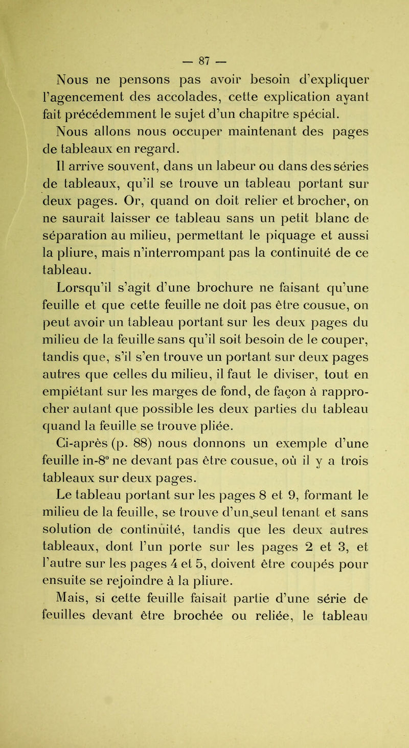 Nous ne pensons pas avoir besoin d'expliquer l’agencement des accolades, cette explication ayant fait précédemment le sujet d’un chapitre spécial. Nous allons nous occuper maintenant des pages de tableaux en regard. Il arrive souvent, dans un labeur ou dans des séries de tableaux, qu’il se trouve un tableau portant sur deux pages. Or, quand on doit relier et brocher, on ne saurait laisser ce tableau sans un petit blanc de séparation au milieu, permettant le piquage et aussi la pliure, mais n’interrompant pas la continuité de ce tableau. Lorsqu’il s’agit d’une brochure ne faisant qu’une feuille et que cette feuille ne doit pas être cousue, on peut avoir un tableau portant sur les deux pages du milieu de la feuille sans qu’il soit besoin de le couper, tandis que, s’il s’en trouve un portant sur deux pages autres que celles du milieu, il faut le diviser, tout en empiétant sur les marges de fond, de façon à rappro- cher autant que possible les deux parties du tableau quand la feuille se trouve pliée. Ci-après (p. 88) nous donnons un exemple d’une feuille in-8° ne devant pas être cousue, où il y a trois tableaux sur deux pages. Le tableau portant sur les pages 8 et 9, formant le milieu de la feuille, se trouve d’un,seul tenant et sans solution de continuité, tandis que les deux autres tableaux, dont l’un porte sur les pages 2 et 3, et l'autre sur les pages 4 et 5, doivent être coupés pour ensuite se rejoindre à la pliure. Mais, si cette feuille faisait partie d’une série de feuilles devant être brochée ou reliée, le tableau