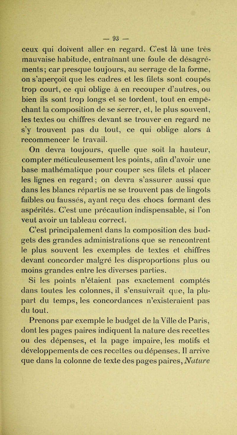 ceux qui doivent aller en regard. C/est là une très mauvaise habitude, entraînant une foule de désagré- ments; car presque toujours, au serrage de la forme, on s’aperçoit que les cadres et les filets sont coupés trop court, ce qui oblige à en recouper d’autres, ou bien ils sont trop longs et se tordent, tout en empê- chant la composition de se serrer, et, le plus souvent, les textes ou chiffres devant se trouver en regard ne s’y trouvent pas du tout, ce qui oblige alors à recommencer le travail. On devra toujours, quelle que soit la hauteur, compter méticuleusement les points, afin d’avoir une base mathématique pour couper ses filets et placer les lignes en regard ; on devra s’assurer aussi que dans les blancs répartis ne se trouvent pas de lingots faibles ou faussés, ayant reçu des chocs formant des aspérités. C’est une précaution indispensable, si l’on veut avoir un tableau correct. C’est principalement dans la composition des bud- gets des grandes administrations que se rencontrent le plus souvent les exemples de textes et chiffres devant concorder malgré les disproportions plus ou moins grandes entre les diverses parties. Si les points n’étaient pas exactement comptés dans toutes les colonnes, il s’ensuivrait que, la plu- part du temps, les concordances n’existeraient pas du tout. Prenons par exemple le budget de la Ville de Paris, dont les pages paires indiquent la nature des recettes ou des dépenses, et la page impaire, les motifs et développements de ces recettes ou dépenses. Il arrive que dans la colonne de texte des pages paires, Nature