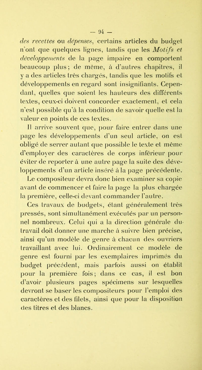 des recettes ou dépenses, certains articles du budget n'ont que quelques lignes, tandis que les Motifs et développements de la page impaire en comportent beaucoup plus; de même, à d’autres chapitres, il y a des articles très chargés, tandis que les motifs et développements en regard sont insignifiants. Cepen- dant, quelles que soient les hauteurs des différents textes, ceux-ci doivent concorder exactement, et cela n’est possible qu’à la condition de savoir quelle est la valeur en points de ces textes. Il arrive souvent que, pour faire entrer dans une page les développements d’un seul article, on est obligé de serrer autant que possible le texte et même d’employer des caractères de corps inférieur pour éviter de reporter à une autre page la suite des déve- loppements d’un article inséré à la page précédente. Le compositeur devra donc bien examiner sa copie avant de commencer et faire la page la plus chargée la première, celle-ci devant commander l’autre. Ces travaux de budgets, étant généralement très pressés, sont simultanément exécutés par un person- nel nombreux. Celui qui a la direction générale du- travail doit donner une marche à suivre bien précise, ainsi qifun modèle de genre à chacun des ouvriers travaillant avec lui. Ordinairement ce modèle de genre est fourni par les exemplaires imprimés du budget précédent, mais parfois aussi on établit pour la première fois ; dans ce cas, il est bon d’avoir plusieurs pages spécimens sur lesquelles devront se baser les compositeurs pour l’emploi des caractères et des filets, ainsi que pour la disposition des titres et des blancs.
