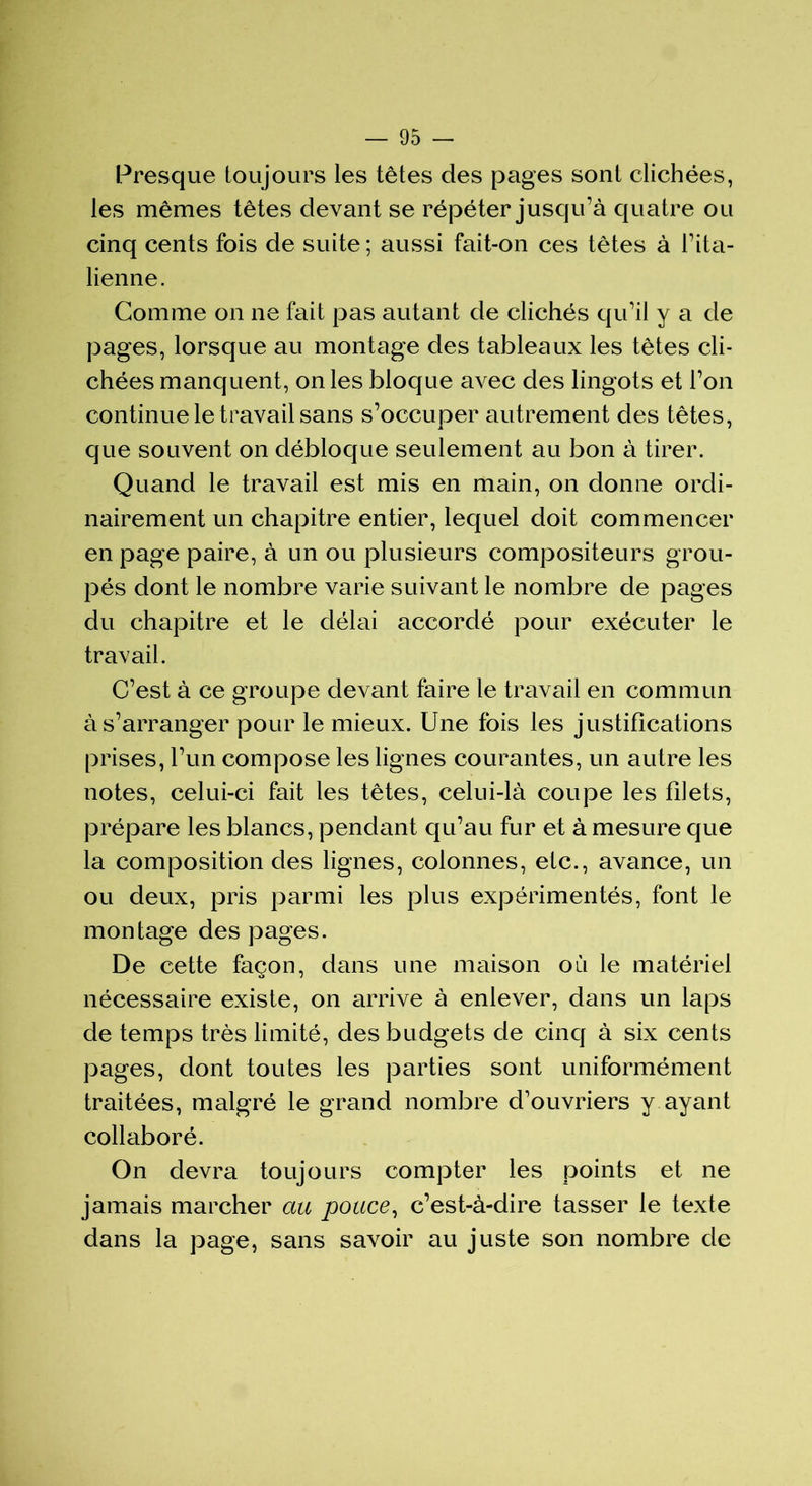 Presque toujours les têtes des pages sont clichées, les mêmes têtes devant se répéter jusqu’à quatre ou cinq cents fois de suite; aussi fait-on ces têtes à l’ita- lienne. Comme on ne fait pas autant de clichés qu’il y a de pages, lorsque au montage des tableaux les têtes cli- chées manquent, on les bloque avec des lingots et l’on continue le travail sans s’occuper autrement des têtes, que souvent on débloque seulement au bon à tirer. Quand le travail est mis en main, on donne ordi- nairement un chapitre entier, lequel doit commencer en page paire, à un ou plusieurs compositeurs grou- pés dont le nombre varie suivant le nombre de pages du chapitre et le délai accordé pour exécuter le travail. C’est à ce groupe devant faire le travail en commun à s’arranger pour le mieux. Une fois les justifications prises, l’un compose les lignes courantes, un autre les notes, celui-ci fait les têtes, celui-là coupe les filets, prépare les blancs, pendant qu’au fur et à mesure que la composition des lignes, colonnes, etc., avance, un ou deux, pris parmi les plus expérimentés, font le montage des pages. De cette façon, dans une maison où le matériel nécessaire existe, on arrive à enlever, dans un laps de temps très limité, des budgets de cinq à six cents pages, dont toutes les parties sont uniformément traitées, malgré le grand nombre d’ouvriers y ayant collaboré. On devra toujours compter les points et ne jamais marcher au pouce, c’est-à-dire tasser le texte dans la page, sans savoir au juste son nombre de