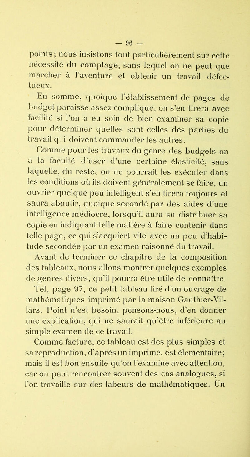 points ; nous insistons tout particulièrement sur cette nécessité du comptage, sans lequel on ne peut que marcher à l’aventure et obtenir un travail défec- tueux. En somme, quoique l’établissement de pages de budget paraisse assez compliqué, on s’en tirera avec facilité si l’on a eu soin de bien examiner sa copie pour déterminer quelles sont celles des parties du travail q i doivent commander les autres. Comme pour les travaux du genre des budgets on a la faculté d’user d’une certaine élasticité, sans laquelle, du reste, on ne pourrait les exécuter dans les conditions où ils doivent généralement se faire, un ouvrier quelque peu intelligent s’en tirera toujours et saura aboutir, quoique secondé par des aides d’une intelligence médiocre, lorsqu’il aura su distribuer sa copie en indiquant telle matière à faire contenir dans telle page, ce qui s’acquiert vite avec un peu d’habi- tude secondée par un examen raisonné du travail. Avant de terminer ce chapitre de la composition des tableaux, nous allons montrer quelques exemples de genres divers, qu’il pourra être utile de connaître Tel, page 97, ce petit tableau tiré d’un ouvrage de mathématiques imprimé par la maison Gauthier-Vil- lars. Point n’est besoin, pensons-nous, d’en donner une explication, qui ne saurait qu’être inférieure au simple examen de ce travail. Comme facture, ce tableau est des plus simples et sa reproduction, d’après un imprimé, est élémentaire; mais il est bon ensuite qu’on l’examine avec attention, car on peut rencontrer souvent des cas analogues, si l’on travaille sur des labeurs de mathématiques. Un