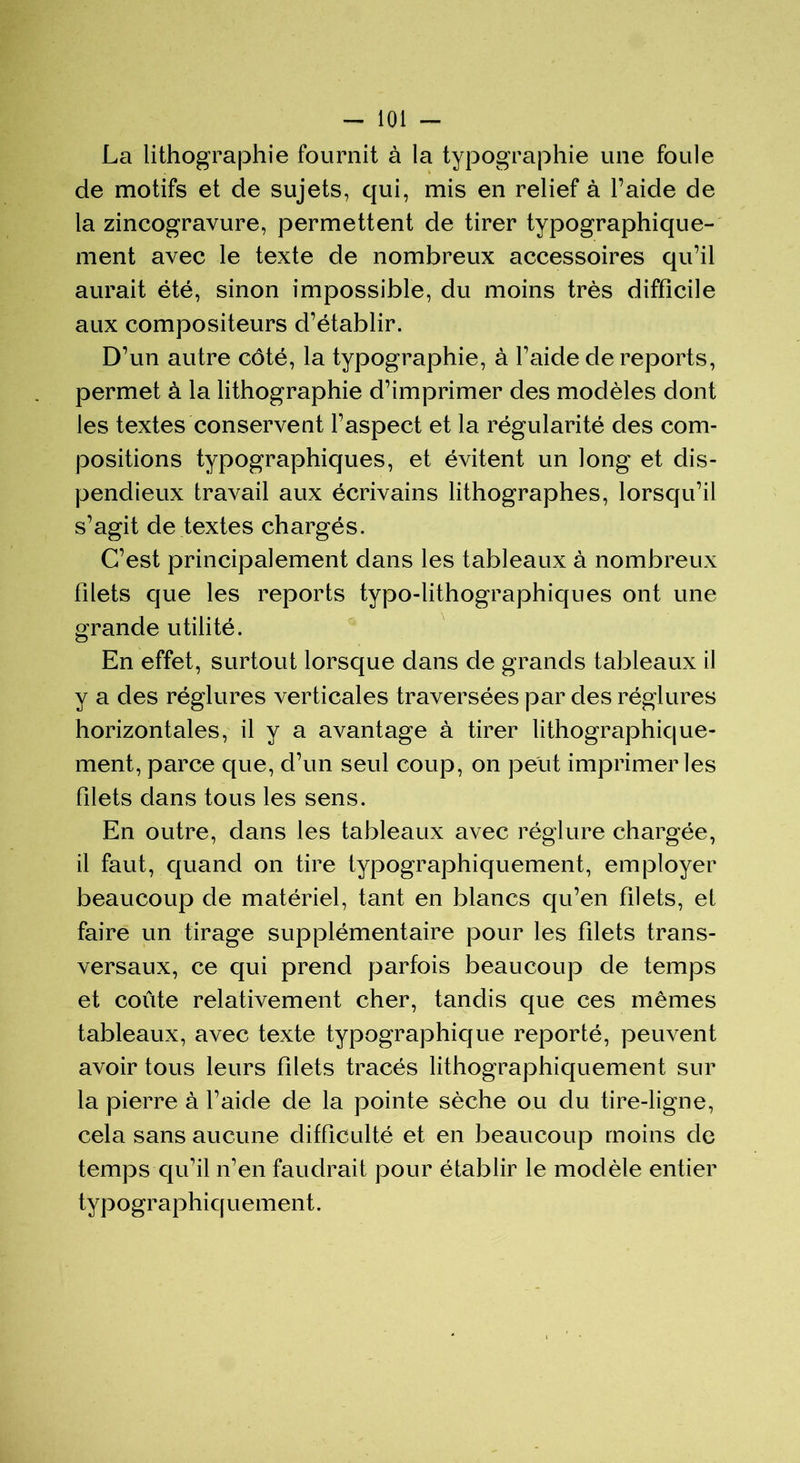 La lithographie fournit à la typographie une foule de motifs et de sujets, qui, mis en relief à l’aide de la zincogravure, permettent de tirer typographique- ment avec le texte de nombreux accessoires qu’il aurait été, sinon impossible, du moins très difficile aux compositeurs d’établir. D’un autre côté, la typographie, à l’aide de reports, permet à la lithographie d’imprimer des modèles dont les textes conservent l’aspect et la régularité des com- positions typographiques, et évitent un long et dis- pendieux travail aux écrivains lithographes, lorsqu’il s’agit de textes chargés. C’est principalement dans les tableaux à nombreux filets que les reports typo-lithographiques ont une grande utilité. En effet, surtout lorsque dans de grands tableaux il y a des réglures verticales traversées par des réglures horizontales, il y a avantage à tirer lithographique- ment, parce que, d’un seul coup, on peut imprimeries filets dans tous les sens. En outre, dans les tableaux avec réglure chargée, il faut, quand on tire typographiquement, employer beaucoup de matériel, tant en blancs qu’en filets, et faire un tirage supplémentaire pour les filets trans- versaux, ce qui prend parfois beaucoup de temps et coûte relativement cher, tandis que ces mêmes tableaux, avec texte typographique reporté, peuvent avoir tous leurs filets tracés lithographiquement sur la pierre à l’aide de la pointe sèche ou du tire-ligne, cela sans aucune difficulté et en beaucoup moins de temps qu’il n’en faudrait pour établir le modèle entier typographiquement.