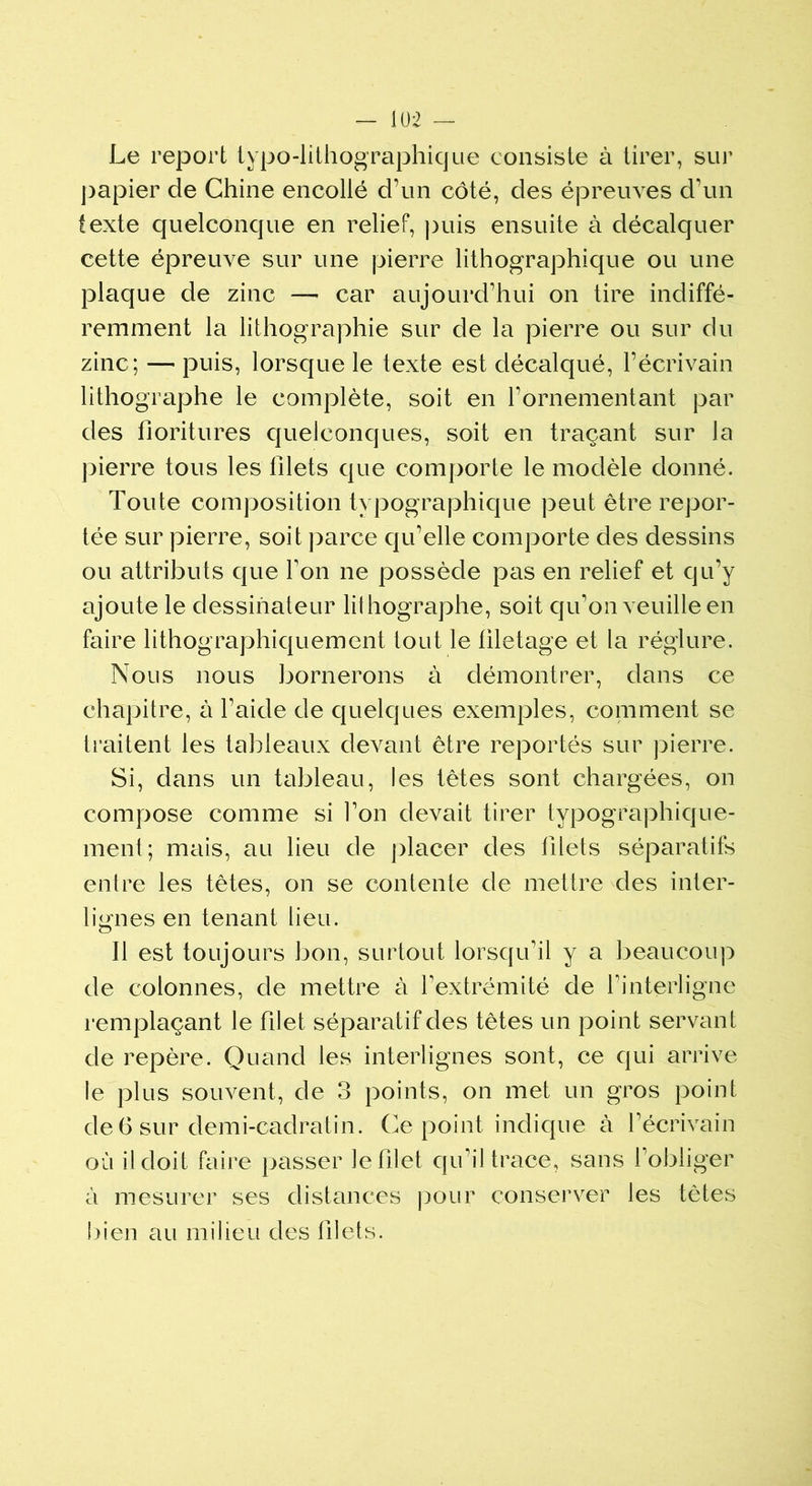 Le report typo-lithographique consiste à tirer, sur papier de Chine encollé d’un côté, des épreuves d’un texte quelconque en relief, puis ensuite à décalquer cette épreuve sur une pierre lithographique ou une plaque de zinc —- car aujourd’hui on tire indiffé- remment la lithographie sur de la pierre ou sur du zinc; — puis, lorsque le texte est décalqué, l’écrivain lithographe le complète, soit en l’ornementant par des fioritures quelconques, soit en traçant sur la pierre tous les lîlets que comporte le modèle donné. Toute composition typographique peut être repor- tée sur pierre, soit parce qu’elle comporte des dessins ou attributs que Ton ne possède pas en relief et qu’y ajoute le dessinateur lithographe, soit qu’on veuille en faire lithographiquement tout le filetage et la régiure. Nous nous bornerons à démontrer, dans ce chapitre, à l’aide de quelques exemples, comment se traitent les tableaux devant être reportés sur pierre. Si, dans un tableau, les têtes sont chargées, on compose comme si l’on devait tirer typographique- ment; mais, au lieu de placer des filets séparatifs entre les têtes, on se contente de mettre des inter- lignes en tenant lieu. Il est toujours bon, surtout lorsqu’il y a beaucoup de colonnes, de mettre à l’extrémité de l’interligne remplaçant le filet séparatif des têtes un point servant de repère. Quand les interlignes sont, ce qui arrive le plus souvent, de 3 points, on met un gros point de 6 sur demi-cadratin. Ce point indique à l’écrivain où il doit faire passer le filet qu’il trace, sans l’obliger à mesurer ses distances pour conserver les tètes bien au milieu des filets.