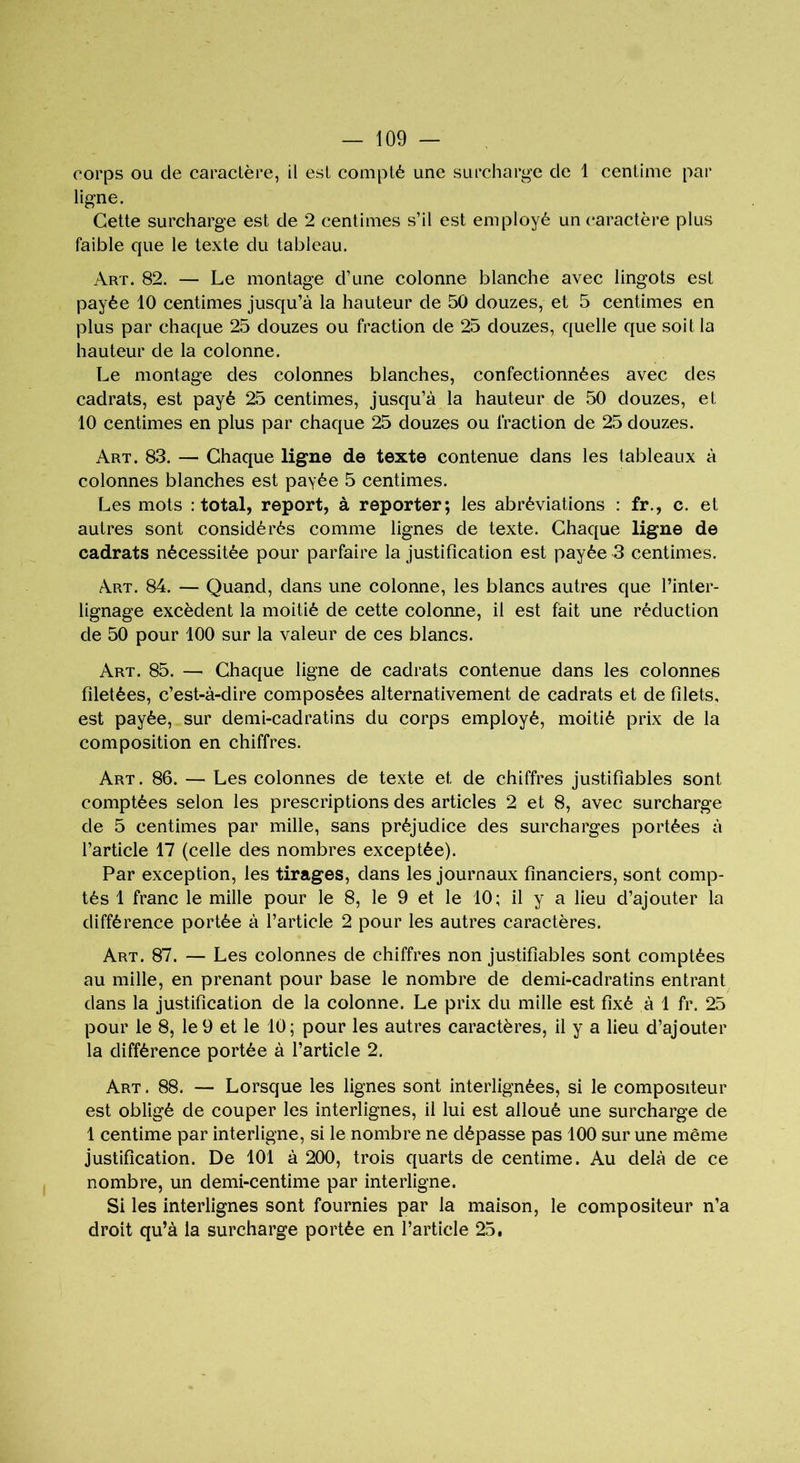 corps ou de caractère, il est compté une surcharge de 1 centime par ligne. Cette surcharge est de 2 centimes s’il est employé un caractère plus faible que le texte du tableau. Art. 82. — Le montage d’une colonne blanche avec lingots est payée 10 centimes jusqu’à la hauteur de 50 douzes, et 5 centimes en plus par chaque 25 douzes ou fraction de 25 douzes, quelle que soit la hauteur de la colonne. Le montage des colonnes blanches, confectionnées avec des cadrats, est payé 25 centimes, jusqu’à la hauteur de 50 douzes, et 10 centimes en plus par chaque 25 douzes ou fraction de 25 douzes. Art. 83. — Chaque ligne de texte contenue dans les tableaux à colonnes blanches est payée 5 centimes. Les mots : total, report, à reporter; les abréviations : fr., c. et autres sont considérés comme lignes de texte. Chaque ligne de cadrats nécessitée pour parfaire la justification est payée 3 centimes. Art. 84. — Quand, dans une colonne, les blancs autres que l’inter- lignage excèdent la moitié de cette colonne, il est fait une réduction de 50 pour 100 sur la valeur de ces blancs. Art. 85. — Chaque ligne de cadrats contenue dans les colonnes filetées, c’est-à-dire composées alternativement de cadrats et de filets, est payée, sur demi-cadratins du corps employé, moitié prix de la composition en chiffres. Art. 86. — Les colonnes de texte et de chiffres justifiables sont comptées selon les prescriptions des articles 2 et 8, avec surcharge de 5 centimes par mille, sans préjudice des surcharges portées à l’article 17 (celle des nombres exceptée). Par exception, les tirages, dans les journaux financiers, sont comp- tés 1 franc le mille pour le 8, le 9 et le 10; il y a lieu d’ajouter la différence portée à l’article 2 pour les autres caractères. Art. 87. — Les colonnes de chiffres non justifiables sont comptées au mille, en prenant pour base le nombre de demi-cadratins entrant dans la justification de la colonne. Le prix du mille est fixé à 1 fr. 25 pour le 8, le 9 et le 10; pour les autres caractères, il y a lieu d’ajouter la différence portée à l’article 2. Art . 88. — Lorsque les lignes sont interlignées, si le compositeur est obligé de couper les interlignes, il lui est alloué une surcharge de 1 centime par interligne, si le nombre ne dépasse pas 100 sur une même justification. De 101 à 200, trois quarts de centime. Au delà de ce nombre, un demi-centime par interligne. Si les interlignes sont fournies par la maison, le compositeur n’a droit qu’à la surcharge portée en l’article 25.